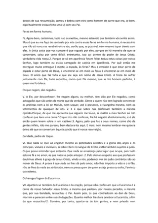 depois de sua ressurreição, comeu e bebeu com eles como homem de carne que era, se bem,
espiritualmente estava feito uma só com seu Pai.
Feras em forma humana.
IV. Agora bem, caríssimos, tudo isso os exaltou, mesmo sabendo que também vós sentis assim.
Mas é que eu me faço de sentinela por vós contra essas feras em forma humana, é necessário
que não só nunca os recebais entre vós, senão que, se possível, nem mesmo topar deveis com
eles. A única coisa que vos cumpre é que rogueis por eles, porque se há maneira de que se
convertam, coisa por certo difícil. entretanto, isso cai dentro do poder de Jesus Cristo,
verdadeira vida nossa.2. Porque se só em aparência foram feitas todas estas coisas por nosso
Senhor, logo também eu estou carregado de cadeia em apariência. Por quê então me
entreguei muito entregue à morte, à espada, às feras? Mas a verdade é que estar perto da
espada é estar perto de Deus, e encontrar-se em meio as feras é encontrar-se em meio de
Deus. O único que faz falta é que ele seja em nome de Jesus Cristo. A troca de sofrer
juntamente com Ele, tudo suportou, como quiz Ele mesmo, que se fez homem perfeito, é
quem me fortalece.
Os que negam, são negados.
V. A Ele, por desconhecer, lhe negam alguns; ou melhor, tem sido por Ele negados, como
advogados que são antes da morte que da verdade. Gente a quem não tem logrado convencer
os profetas nem a lei de Moisés, nem sequer, até o presente, o Evangelho mesmo, nem os
sofrimentos de qualquer de nós. 2. E é que sobre nós professam também a mesma
opinião.Porque, de que me aproveita que alguém me louve, se maldiz a meu Senhor ao não
confesar que leva uma carne? O que isto não confessa, lhe há negado absolutamente, e é ele
então quem levam sobre si um cadáver.3. Agora, pelo que faz a seus nomes, como são de
gentes infiéis, não me pareceu bem declara-los aqui. E mais: nem mesmo lembrar-me quisera
deles até que se convertam àquela paixão que é nossa resurreição.
Caridade, pedra de toque.
VI. Que nada se leve ao engano: mesmo as potestades celestes e a glória dos anjos e os
príncipes, visíveis e invisíveis, se não crêem no sangue de Cristo, estão também sujeitos a juizo.
O que possa entender que entenda. Que nada se envaideça pelo lugar que ocupa, pois tudo
está na fé e no amor, às que nada se pode antepor. 2. Pelo demais respeito aos que professam
doutrinas alheio à graça de Jesus Cristo, vindo a nós, podemos ver de quão contrários são ao
mover de Deus. A prova é que nada se lhes dá pelo amor; não lhes importa a vida e o órfão,
não se lhes da nada ao atribulado, nem se preocupam de quem esteja preso ou solto, Faminto
ou sedento.
Os hereges fogem da Eucaristia.
VII. Apartem-se também da Eucaristia e da oração, porque não confessam que a Eucaristia é a
carne de nosso Salvador Jesus Cristo, a mesma que padeceu por nossos pecados, a mesma
que, por sua bondade, ressucitou o Pai. Assim pois, os que contradizem ao don de Deus,
morrem e perecem entre suas Indagações. Quanto melhor lhes fora celebrar a Eucaristia, a fim
do que ressucitou!2. Convém, por tanto, apartar-se de tais gentes, e nem privada nem

 