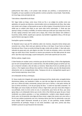 publicamente falar deles, e sim prestar toda atenção aos profetas, e exclusivamente ao
Evangelho, em que a paixão se nos faz patente e vemos cumprida a ressurreição. Toda divisão,
em troca fuga, como princípio do mal.
Tudo abaixo a dependência do bispo.
VIII. Segui todos ao bispo, como Jesus Cristo ao Pai, e ao colégio de anciãos como aos
apóstolos; em quanto aos diáconos, reverenciados como ao mandamento de Deus. Que nada,
sem contar com o bispo, se faça quanto ao que se refira à Igreja. A Eucaristia há de se ter por
válida que se celebre pelo bispo ou por quem dele tenha autorização. 2. Onde que que
apareça o bispo, ali esteja a multidão, ao mesmo modo que onde quer que esteja Jesus Cristo,
ali esta a Igreja universal. Sem contar com o bispo, não é lícito nem batizar nem celebrar a
Eucaristia; senão, melhor, aquele que o aprovar, isso também é agradável a Deus, a fim de que
quanto fizereis seja seguro e válido.
Exortações e gratas recordações.
IX. Razoável coisa é que por fim voltemos sobre nós mesmos, enquanto temos tempo para
converter-nos a Deus. Bem está que sabemos de Deus e do bispo. O que honra ao bispo é
honrado por Deus. O que as ocultas do bispo faz algo, rende culto ao diabo. 2. Que tudo, pois,
redunde em graça para vós, pois dignos sois dele. Em tudo me aliviastes, como a vós outros
rogo; vos alivie Jesus Cristo. Ausente ou mesmo que presente me hão dado provas de vosso
amor. Que Deus seja vossa paga, a quem alcançareis, como tudo suportais por seu amor.
Minhas cadeias, resgate vosso.
X. Bem fizestes em receber como a ministros que são de Cristo Deus, a Filón e Reo Agatópode,
que me vem acompanhando com a visão de Deus. Eles dão também graças ao Senhor por vós,
por os haverem aliviado a eles de todas as maneiras. Nada disso há de ser perdido para vós
outros. 2. Por resgate vosso ofereço meu espírito e minhas cadeias, que vós não despreciastes
altivamente nem os envergonhastes delas. Tampouco de vós se envergonhará aquele que é
vossa honesta esperança: Jesus Cristo.
Um embaixador de Deus a Antioquía.
XI. Vossa oração tem chegado até a igreja de Antioquia da Síria, desde onde, carregado destas
diviníssimas cadeias, vou saudando a todos, eu, que não sou digno de contar-me entre eles,
pois sou o último de todos; entretando, porque assim quis o Senhor, e não pelos méritos de
que eu tenha conciência, e sim da pura graça de Deus - e oxalá me seja dada cumprida!-, fui
feito digno, por vossa oração, de alcansar a Deus.2. Agora bem, para que vossa obra chegue a
sua perfeição, tanto na terra como no ceú, é conveniente, para honra de Deus, que vossa
igreja eleja a um embaixador divino que vá até a Síria e lhes felicite por gozar de paz e haver
recobrado sua própria grandeza e se haja restabelecido o próprio corpo daquela igreja.3.
Assim, pois, me há parecido coisa digna de Deus enviar a algum dos vossos com uma carta, a
fim de que celebre juntamente com ela a bonança divina que lhes há sobrevindo e que por
vossa oração hajam felizmente atracado já ao porto. Se sois perfeitos, tendes também
pensamentos de perfeição. Porque se vós estais decididos a agir bem, pronto esta Deus
também a procurar os que houverem de necessitar.

 