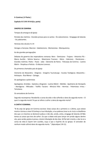 II- Esmirna ( 1ª Parte )
Capítulo II E S M I R N A(1a. parte)
SINOPSE DE ESMIRNA
Tempos da amargura da Igreja
Período dos mártires - Grandes provas para os santos - Os catecúmenos - Sinagogas de Satanás
- Os judaizantes.
Heresias dos séculos II e III
Hereges e heresias: Marcion - Sabelianismo - Montanistas - Maniqueísmo.
As dez grandes perseguições
Debaixo do governo dos imperadores romanos: Nero - Domiciano - Trajano - Antonino Pío Marco Aurélio - Sétimo Severus - Maximiano Traciano - Décio - Valeriano - Diocleciano Grandes mártires: Pedro - Paulo - João - Clemente de Roma - Policarpo de Esmirna - Justino
Mártir - Perpétua e Felicita - O diácono Lorenzo.
Os primeiros chamados pais da Igreja
Clemente de Alexandria - Orígenes - Gregório Taumaturgo - Escolas Teológicas: Alexandria Antioquia - Ásia Menor - Cártago.
Os apologistas e polemistas
Apologistas: Aristídes - Epístola a Diogneto - Justino Mártir - Melitão - Apolinário de Hierápolis
- Atenágoras - Milciades - Teófilo -Taciano - Minúcio Félix - Hermias - Polemistas: Irineu Tertuliano.
Os vencedores de Esmirna
Segunda recompensa: Receberão a coroa da vida e não sofrerão o dano da segunda morte – O
que é a segunda morte? A que se refere o sofrer o dano da segunda morte?
A CARTA À ESMIRNA.
“8 Ao anjo da igreja em Esmirna escreve: Estas coisas diz o primeiro e o último, que esteve
morto e tornou a viver:9 Conheço a tua tribulação, a tua pobreza (mas tu és rico) e a blasfêmia
dos que a si mesmos se declaram judeus e não são, sendo, antes, sinagoga de Satanás.10 Não
temas as coisas que tens de sofrer. Eis que o diabo está para lançar em prisão alguns dentre
vós, para serdes postos à prova, e tereis tribulação de dez dias. Sê fiel até à morte, e dar-te-ei a
coroa da vida.11 Quem tem ouvidos, ouça o que o Espírito diz às igrejas: O vencedor de
nenhum modo sofrerá dano da segunda morte. " (Apocalipse 2:8-11).

 