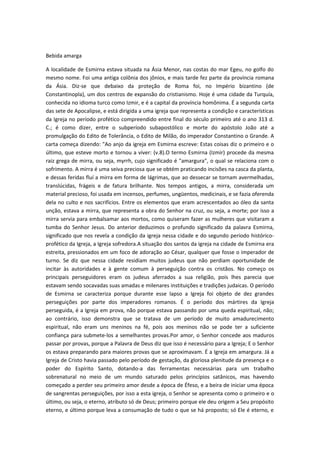 Bebida amarga
A localidade de Esmirna estava situada na Ásia Menor, nas costas do mar Egeu, no golfo do
mesmo nome. Foi uma antiga colônia dos jônios, e mais tarde fez parte da província romana
da Ásia. Diz-se que debaixo da proteção de Roma foi, no Império bizantino (de
Constantinopla), um dos centros de expansão do cristianismo. Hoje é uma cidade da Turquía,
conhecida no idioma turco como Izmir, e é a capital da província homônima. É a segunda carta
das sete de Apocalipse, e está dirigida a uma igreja que representa a condição e características
da Igreja no período profético compreendido entre final do século primeiro até o ano 313 d.
C.; é como dizer, entre o subperíodo subapostólico e morte do apóstolo João até a
promulgação do Edito de Tolerância, o Edito de Milão, do imperador Constantino o Grande. A
carta começa dizendo: "Ao anjo da igreja em Esmirna escreve: Estas coisas diz o primeiro e o
último, que esteve morto e tornou a viver: (v.8).O termo Esmirna (Izmir) procede da mesma
raiz grega de mirra, ou seja, myrrh, cujo significado é "amargura", o qual se relaciona com o
sofrimento. A mirra é uma seiva preciosa que se obtém praticando incisões na casca da planta,
e dessas feridas fluí a mirra em forma de lágrimas, que ao dessecar se tornam avermelhadas,
translúcidas, frágeis e de fatura brilhante. Nos tempos antigos, a mirra, considerada um
material precioso, foi usada em incensos, perfumes, ungüentos, medicinais, e se fazia oferenda
dela no culto e nos sacrifícios. Entre os elementos que eram acrescentados ao óleo da santa
unção, estava a mirra, que representa a obra do Senhor na cruz, ou seja, a morte; por isso a
mirra servia para embalsamar aos mortos, como quiseram fazer as mulheres que visitaram a
tumba do Senhor Jesus. Do anterior deduzimos o profundo significado da palavra Esmirna,
significado que nos revela a condição da igreja nessa cidade e do segundo período históricoprofético da Igreja, a Igreja sofredora.A situação dos santos da igreja na cidade de Esmirna era
estreita, pressionados em um foco de adoração ao César, qualquer que fosse o imperador de
turno. Se diz que nessa cidade residiam muitos judeus que não perdiam oportunidade de
incitar às autoridades e à gente comum à perseguição contra os cristãos. No começo os
principais perseguidores eram os judeus aferrados a sua religião, pois lhes parecia que
estavam sendo socavadas suas amadas e milenares instituições e tradições judaicas. O período
de Esmirna se caracteriza porque durante esse lapso a Igreja foi objeto de dez grandes
perseguições por parte dos imperadores romanos. É o período dos mártires da Igreja
perseguida, é a Igreja em prova, não porque estava passando por uma queda espiritual, não;
ao contrário, isso demonstra que se tratava de um período de muito amadurecimento
espiritual, não eram uns meninos na fé, pois aos meninos não se pode ter a suficiente
confiança para submete-los a semelhantes provas.Por amor, o Senhor concede aos maduros
passar por provas, porque a Palavra de Deus diz que isso é necessário para a Igreja; E o Senhor
os estava preparando para maiores provas que se aproximavam. É a Igreja em amargura. Já a
Igreja de Cristo havia passado pelo período de gestação, da gloriosa plenitude da presença e o
poder do Espírito Santo, dotando-a das ferramentas necessárias para um trabalho
sobrenatural no meio de um mundo saturado pelos princípios satânicos, mas havendo
começado a perder seu primeiro amor desde a época de Éfeso, e a beira de iniciar uma época
de sangrentas perseguições, por isso a esta igreja, o Senhor se apresenta como o primeiro e o
último, ou seja, o eterno, atributo só de Deus; primeiro porque ele deu origem a Seu propósito
eterno, e último porque leva a consumação de tudo o que se há proposto; só Ele é eterno, e

 