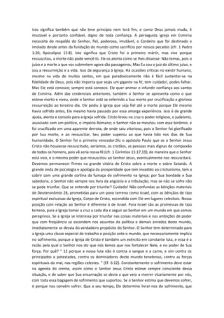 isso significa também que não teve princípio nem terá fim, e como Deus jamais muda, é
imutável e portanto confiável, digno de toda confiança. A perseguida igreja em Esmirna
necessita do respaldo do Senhor, fiel, poderoso, imutável, o Cordeiro que foi destinado e
imolado desde antes da fundação do mundo como sacrifício por nossos pecados (cfr. 1 Pedro
1:20; Apocalipse 15:8). Isto significa que Cristo foi o primeiro mártir, mas vive porque
ressuscitou, a morte não pode vencê-lo. Ele os alenta como se lhes dissesse: Não temas, pois o
juízo e a morte a que vos submetem agora são passageiros; Mas Eu sou o juiz do último juízo, e
sou a ressurreição e a vida. Isso da segurança à Igreja. Há ocasiões críticas no existir humano,
mesmo na vida de muitos santos, em que paradoxicamente não é fácil sustentar-se na
fidelidade de Deus, pois não importa que sejas um gigante na fé; tem cuidado!, podes falhar.
Mas Ele está conosco; sempre está conosco. Ele quer animar e infundir confiança aos santos
de Esmirna. Além das credenciais anteriores, também o Senhor se apresenta como o que
esteve morto e viveu, onde o Senhor está se referindo a Sua morte por crucificação e gloriosa
ressurreição ao terceiro dia. Ele pediu à Igreja que seja fiel até a morte porque Ele mesmo
havia sofrido antes, Ele mesmo havia passado por essa amarga experiência. Isso é de grande
ajuda, alento e consolo para a Igreja sofrida. Cristo levou na cruz o poder religioso, o judaísmo,
associado com um político, o Império Romano; o Senhor não se mesclou com esse binômio, e
foi crucificado em uma aparente derrota, de onde saiu vitorioso, pois o Senhor foi glorificado
por Sua morte, e ao ressuscitar, Seu poder superou ao que havia tido nos dias de Sua
humanidade. O Senhor foi o primeiro vencedor.Diz o apóstolo Paulo que se o Senhor Jesus
Cristo não houvesse ressuscitado, seríamos, os cristãos, as pessoas mais dignas de compaixão
de todos os homens, pois vã seria nossa fé (cfr. 1 Coríntios 15:17,19); de maneira que o Senhor
está vivo, e o mesmo poder que ressuscitou ao Senhor Jesus, eventualmente nos ressuscitará.
Devemos permanecer firmes na grande vitória de Cristo sobre a morte e sobre Satanás. A
grande onda de psicologia e apologia da prosperidade que tem invadido ao cristianismo, tem a
cobrir com uma grande cortina da fumaça do sofrimento na Igreja; por Sua bondade e Sua
sabedoria, o Senhor não sempre nos livra da angústia e a tribulação; mas se não se sofre não
se pode triunfar. Que se entende por triunfar? Cuidado! Não confundas as bênçãos materiais
de Deuteronômio 28, prometidas para um povo terreno como Israel, com as bênçãos de tipo
espiritual exclusivas da Igreja, Corpo de Cristo, escondida com Ele em lugares celestiais. Nossa
posição com relação ao Senhor é diferente à de Israel. Para Israel são as promessas de tipo
terreno, para a Igreja tomar a cruz a cada dia e seguir ao Senhor em um mundo em que somos
peregrinos. Se a Igreja se interessa por triunfar nas coisas materiais e nas ambições de poder
que com freqüência se escondem nos assuntos da política e demais enredos deste mundo,
imediatamente se desvia do verdadeiro propósito do Senhor. O Senhor tem determinado para
a Igreja uma classe especial de trabalho e posição ante o mundo, que necessariamente implica
no sofrimento, porque a Igreja de Cristo é também um exército em constante luta, e essa é a
razão pela qual o Senhor nos diz que nós temos que nos fortalecer Nele, e no poder de Sua
força. Por quê? " 12 porque a nossa luta não é contra o sangue e a carne, e sim contra os
principados e potestades, contra os dominadores deste mundo tenebroso, contra as forças
espirituais do mal, nas regiões celestes. " (Ef. 6:12). Constantemente o sofrimento deve estar
na agenda do crente, assim como o Senhor Jesus Cristo esteve sempre consciente dessa
situação, e de saber que Sua encarnação se devia a que veio a morrer vicariamente por nós,
com toda essa bagagem de sofrimento que suportou. Se o Senhor estima que devemos sofrer,
é porque nos convém sofrer. Que a seu tempo, Ele determine livrar-nos do sofrimento, que

 