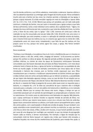 isso Ele decida conforme a sua infinita sabedoria, misericórdia e soberania. Sejamos sóbrios e
não nos deixemos hipnotizar ou embriagar pela miragem do triunfo secular. Nosso verdadeiro
triunfo está com o Senhor em Seu reino. Se o Senhor permite a tribulação em Sua Igreja, é
porque a Igreja necessita. O cristão vencedor regozija em meio às tribulações e apesar delas
(cfr. Fp. 2:17; 2 Co. 7:13; 12:10). Mesmo que pareça um paradoxo, por um lado nada pode
continuar a redenção do Senhor, mas por outro é necessário que a Igreja cumpra o que falta
de Seus sofrimentos, tanto a nível individual como coletivo. Diz o apóstolo Paulo: " Agora, me
regozijo nos meus sofrimentos por vós; e preencho o que resta das aflições de Cristo, na minha
carne, a favor do seu corpo, que é a igreja " (Col. 1:24). Levemos em conta que a obra da
redenção na cruz foi consumada uma vez por todas (Hb. 9:28; 10:12,14); mas uma coisa é a
obra da redenção, que está completa, e outra é a aplicação da redenção através da história,
pois o mesmo Cristo que nos redimiu na cruz, é o mesmo que agora vive no crente (Gl. 2:20),
completando assim em nossa carne, completando o que falta do que Ele realizou em Sua
própria carne na cruz, porque nós somos agora Seu corpo, a Igreja. Nós fomos também
crucificados.
Ricos na pobreza
"Conheço a tua tribulação, a tua pobreza (mas tu és rico) e a blasfêmia dos que a si mesmos se
declaram judeus e não são, sendo, antes, sinagoga de Satanás." (v.9).Louvamos ao Senhor
porque Ele conhece as obras da Igreja. No segundo período profético da Igreja, a pesar dos
conflitos internos, os crentes de antes da época de Constantino continuavam formando
comunidades que não haviam desviado dos princípios do Novo Testamento, e em meio desse
ambiente hostil à Palavra de Deus, a Igreja do Senhor se distinguia por sua qualidade de vida
frente ao mundo pagão. A modo de exemplo, comentamos que nessa época não se havia
introduzido o batismo das crianças, pois as famílias cristãs esperavam que seus filhos
reconhecessem por si mesmos e recebessem voluntariamente ao Senhor (mesmo que alguns
cristãos tenham visto em certos versículos bíblicos que se referem ao batismo, a possibilidade
de que hajam sido batizados algumas crianças, como no caso de Atos 16 em relação com as
famílias do carcereiro de Filipos e de Lídia de Tiatira). Não obstante devemos recordar no texto
de Atos 8, a resposta de Felipe à pergunta do eunuco sobre quais eram os requisitos para o
batismo, e a resposta foi, a fé. Se deve ter consciência de que o batismo não é condição
necessária para a salvação, e sim um ato público de testemunho e obediência, e era realizado
por imersão. Mesmo que no começo não tivesse sido assim, chegou o tempo em que os
convertidos passavam por um período de aprendizagem ou preparação para o batismo; eram
os catecúmenos. Em muitos casos os catecúmenos eram batizados em seguida. Não obstante,
que a Igreja continuava no deslize iniciado na segunda metade do período de Éfeso, nos
atrevemos a afirmar que mesmo nessa época o amor era o vínculo mais forte de união.Nas
igrejas locais costumavam destinar as ofertas a um fundo comum principalmente para a ajuda
dos santos pobres, com a participação e direção dos anciãos da igreja. Os que recebiam uma
ajuda sistemática eram osmatricularii, pois estavam inscritos na matrícula, ou seja, que havia
uma lista ou cânon das viúvas, órfãos, anciãos sem recursos, os que haviam perdido seus bens
por causa de uma desgraça (um naufrágio, por exemplo), os que nos tempos da perseguição
haviam caído na miséria, e demais necessitados. Por exemplo, é digno de menção que na
comunidade cristã de Roma levavam um registro dos irmãos que haviam sido enviados a
trabalhos forçados nas minas da ilha mediterrânea de Cerdenha, para mandar-lhes ajuda. A

 