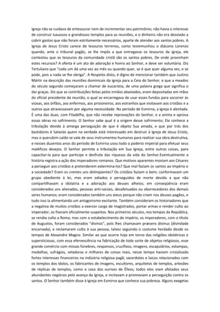 Igreja não se cuidava de entesourar nem de incrementar seu patrimônio; não havia o interesse
de construir luxuosos e grandiosos templos para as reuniões, e o dinheiro não era desviado a
cobrir gastos que não foram estritamente necessários, aparte de atender aos santos pobres. A
Igreja de Jesus Cristo carece de tesouros terrenos, como testemunhou o diácono Lorenzo
quando, ante o tribunal pagão, se lhe impôs a que entregasse os tesouros da igreja, ele
contestou que os tesouros da comunidade cristã são os santos pobres. De onde provinham
estes recursos? A oferta é um ato de adoração e honra ao Senhor, e deve ser voluntária. Diz
Tertuliano que "cada um dá uma vez ao mês ou quando quer, se é que quer alguma vez, e se
pode, pois a nada se lhe obriga". A Respeito disto, é digno de mencionar também que Justino
Mártir na descrição das reuniões dominicais da igreja para a Ceia do Senhor, e que a meados
do século segundo começaram a chamar de eucaristia, de uma palavra grega que significa o
dar graças. Diz que as contribuições feitas pelos irmãos abastados, eram depositadas em mãos
do oficial presidente da reunião, o qual se encarregava de usar esses fundos para socorrer às
viúvas, aos órfãos, aos enfermos, aos prisioneiros, aos estranhos que visitavam aos cristãos e a
outros que atravessavam por alguma necessidade. No período de Esmirna, a Igreja é alentada.
É uma das duas, com Filadélfia, que não recebe reprovações do Senhor, e a anima e aprova
essas obras no sofrimento. O Senhor sabe qual é a origem desse sofrimento; Ele conhece a
tribulação devida à amarga perseguição de que é objeto Sua amada, e que por trás dos
bastidores é Satanás quem na verdade está interessado em destruir à Igreja de Jesus Cristo,
mas o querubim caído se vale de seus instrumentos humanos para realizar sua obra destrutiva,
e nesses duzentos anos do período de Esmirna usou todo o poderio imperial para efetuar seus
maléficos desejos. O Senhor permite a tribulação em Sua Igreja, entre outras coisas, para
capacitar-la para que participe e desfrute das riquezas da vida do Senhor.Eventualmente a
história registra a ação dos imperadores romanos. Que motivos aparentes moviam aos Césares
a perseguir aos cristãos e pretenderem extermina-los? Que mal faziam os santos ao Império e
a sociedade? Eram os crentes uns delinqüentes? Os cristãos faziam o bem; conformavam um
grupo obediente à lei, mas eram odiados e perseguidos de morte devido a que não
compartilhavam a idolatria e a adoração aos deuses alheios; em conseqüência eram
considerados uns alienados, pessoas anti-sociais, desafetuados ou aborrecedores dos demais
seres humanos; eram considerados também uns ateus porque não criam nos deuses pagãos, e
tudo isso ia alimentando um antagonismo excitante. Também consideram os historiadores que
a negativa de muitos cristãos a exercer cargo de magistrados, portar armas e render culto ao
imperador, os fizeram oficialmente suspeitos. Nos primeiros séculos, nos tempos da República,
se rendia culto a Roma, mas com o estabelecimento do império, os imperadores, com o título
de Augustos, foram considerados "divinos", pois lhes chamavam præsens divinus (divindade
encarnada), e reclamaram culto à sua pessoa, talvez seguindo o costume herdado desde os
tempos de Alexandre Magno. Similar ao que ocorre hoje em torno das religiões idolátricas e
supersticiosas, com essa efervescência na fabricação de toda sorte de objetos religiosos, esse
grande comércio com missas fúnebres, responsos, crucifixos, imagens, escapulários, estampas,
medalhas, sufrágios, veladoras e milhares de coisas mais, nesse tempo haviam cristalizado
fortes interesses financeiros na indústria religiosa pagã; sacerdotes e laicos relacionados com
os templos dos ídolos, os fabricantes de imagens, escultores, arquitetos de templos, artesões
de réplicas de templos, como o caso dos ourives de Éfeso; todos eles viam afetados seus
abundantes negócios pelo avanço da Igreja, e incitavam e promoviam a perseguição contra os
santos. O Senhor também disse à Igreja em Esmirna que conhece sua pobreza. Alguns exegetas

 