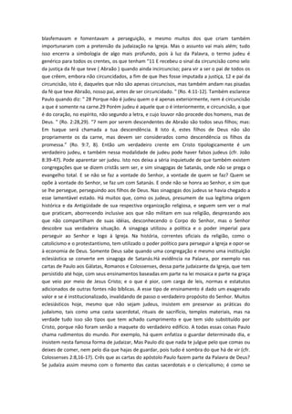blasfemavam e fomentavam a perseguição, e mesmo muitos dos que criam também
importunaram com a pretensão da judaização na Igreja. Mas o assunto vai mais além; tudo
isso encerra a simbologia de algo mais profundo, pois à luz da Palavra, o termo judeu é
genérico para todos os crentes, os que tenham “11 E recebeu o sinal da circuncisão como selo
da justiça da fé que teve ( Abraão ) quando ainda incircunciso; para vir a ser o pai de todos os
que crêem, embora não circuncidados, a fim de que lhes fosse imputada a justiça, 12 e pai da
circuncisão, isto é, daqueles que não são apenas circuncisos, mas também andam nas pisadas
da fé que teve Abraão, nosso pai, antes de ser circuncidado. " (Ro. 4:11-12). Também esclarece
Paulo quando diz: " 28 Porque não é judeu quem o é apenas exteriormente, nem é circuncisão
a que é somente na carne.29 Porém judeu é aquele que o é interiormente, e circuncisão, a que
é do coração, no espírito, não segundo a letra, e cujo louvor não procede dos homens, mas de
Deus. " (Ro. 2:28,29). “7 nem por serem descendentes de Abraão são todos seus filhos; mas:
Em Isaque será chamada a tua descendência. 8 Isto é, estes filhos de Deus não são
propriamente os da carne, mas devem ser considerados como descendência os filhos da
promessa.” (Ro. 9:7, 8). Então um verdadeiro crente em Cristo tipologicamente é um
verdadeiro judeu, e também nessa modalidade de judeu pode haver falsos judeus (cfr. João
8:39-47). Pode aparentar ser judeu. Isto nos deixa a séria inquietude de que também existem
congregações que se dizem cristãs sem ser, e sim sinagogas de Satanás, onde não se prega o
evangelho total. E se não se faz a vontade do Senhor, a vontade de quem se faz? Quem se
opõe à vontade do Senhor, se faz um com Satanás. E onde não se honra ao Senhor, e sim que
se lhe persegue, perseguindo aos filhos de Deus. Nas sinagogas dos judeus se havia chegado a
esse lamentável estado. Há muitos que, como os judeus, presumem de sua legítima origem
histórica e da Antigüidade de sua respectiva organização religiosa, e seguem sem ver o mal
que praticam, aborrecendo inclusive aos que não militam em sua religião, desprezando aos
que não compartilham de suas idéias, desconhecendo o Corpo do Senhor, mas o Senhor
descobre sua verdadeira situação. A sinagoga utilizou a política e o poder imperial para
perseguir ao Senhor e logo à Igreja. Na história, correntes oficiais da religião, como o
catolicismo e o protestantismo, tem utilizado o poder político para perseguir a Igreja e opor-se
à economia de Deus. Somente Deus sabe quando uma congregação e mesmo uma instituição
eclesiástica se converte em sinagoga de Satanás.Há evidência na Palavra, por exemplo nas
cartas de Paulo aos Gálatas, Romanos e Colossenses, dessa parte judaizante da Igreja, que tem
persistido até hoje, com seus ensinamentos baseadas em parte na lei mosaica e parte na graça
que veio por meio de Jesus Cristo; e o que é pior, com carga de leis, normas e estatutos
adicionados de outras fontes não bíblicas. A esse tipo de ensinamento é dado um exagerado
valor e se é institucionalizado, invalidando de passo o verdadeiro propósito do Senhor. Muitos
eclesiásticos hoje, mesmo que não sejam judeus, insistem em preservar as práticas do
judaísmo, tais como uma casta sacerdotal, rituais de sacrifício, templos materiais, mas na
verdade tudo isso são tipos que tem achado cumprimento e que tem sido substituído por
Cristo, porque não foram senão a maquete do verdadeiro edifício. A todas essas coisas Paulo
chama rudimentos do mundo. Por exemplo, há quem enfatiza o guardar determinado dia, e
insistem nesta famosa forma de judaizar, Mas Paulo diz que nada te julgue pelo que comas ou
deixes de comer, nem pelo dia que hajas de guardar, pois tudo é sombra do que há de vir (cfr.
Colossenses 2:8,16-17). Crês que as cartas do apóstolo Paulo fazem parte da Palavra de Deus?
Se judaíza assim mesmo com o fomento das castas sacerdotais e o clericalismo; é como se

 