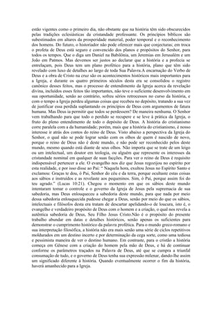 estão vigentes como o primeiro dia, não obstante que na história têm sido obscurecidos
pelas tradições eclesiásticas da cristandade professante. Os princípios bíblicos são
subestimados em altares da prosperidade material, poder temporal e o reconhecimento
dos homens. Do futuro, o historiador não pode oferecer mais que conjecturas; em troca
o profeta de Deus está seguro e convencido dos planos e propósitos do Senhor, para
todos os tempos. Que o diga um Daniel na Babilônia, um Jeremias em Jerusalém e um
João em Patmos. Mas devemos ser justos ao declarar que a história e a profecia se
entrelaçam, pois Deus tem um plano profético para a história, plano que têm sido
revelado com luxo de detalhes ao largo de toda Sua Palavra.A encarnação do Verbo de
Deus e a obra de Cristo na cruz são os acontecimentos históricos mais importantes para
a Igreja, e durante os quatro primeiros séculos desta era se consolidou o registro
canônico desses feitos, mas o processo de entendimento da Igreja acerca da revelação
divina, incluídos esses feitos tão importantes, não teve o suficiente desenvolvimento em
sua oportunidade, senão ao contrário, sofreu sérios retrocessos no curso da história, e
com o tempo a Igreja perdeu algumas coisas que recebeu no depósito, tratando a sua vez
de justificar essa perdida suplantando os princípios de Deus com argumentos de fatura
humana. Mas Deus ia permitir que todos se perdessem? De maneira nenhuma. O Senhor
vem trabalhando para que todo o perdido se recupere e se leve à prática da Igreja, o
fruto do pleno entendimento de todo o depósito de Deus. A história do cristianismo
corre paralela com a da humanidade; porém, mais que a história do cristianismo, é nosso
interesse ir atrás dos contos do reino de Deus. Visto abaixo a perspectiva da Igreja do
Senhor, o qual não se pode lograr senão com os olhos de quem é nascido de novo,
porque o reino de Deus não é deste mundo, e não pode ser reconhecido pelos deste
mundo, mesmo quando está diante de seus olhos. Não importa que se trate de um leigo
ou um intelectual, um doutor em teologia, ou alguém que represente os interesses da
cristandade nominal em qualquer de suas facções. Para ver o reino de Deus é requisito
indispensável pertencer a ele. O evangelho nos diz que Jesus regozijou no espírito por
esta realidade, e por isso disse ao Pai: “ Naquela hora, exultou Jesus no Espírito Santo e
exclamou: Graças te dou, ó Pai, Senhor do céu e da terra, porque ocultaste estas coisas
aos sábios e instruídos e as revelaste aos pequeninos. Sim, ó Pai, porque assim foi do
teu agrado.” (Lucas 10:21). Chegou o momento em que os sábios deste mundo
intentaram tomar o controle e o governo da Igreja de Jesus pela supremacia de sua
sabedoria, mas Deus enlouqueceu a sabedoria deste mundo, para que nada por meio
dessa sabedoria enlouquecida pudesse chegar a Deus, senão por meio do que os sábios,
intelectuais e filósofos desta era tratam de descartar apelidando-o de loucura, isto é, o
evangelho e verdadeiro propósito de Deus com o homem e a criação, o qual nos revela a
autêntica sabedoria de Deus, Seu Filho Jesus Cristo.Não é o propósito do presente
trabalho abundar em datas e detalhes históricos, senão apenas os suficientes para
demonstrar o cumprimento histórico da palavra profética. Para o mundo greco-romano e
sua interpretação filosófica, a história não era mais senão uma série de ciclos repetitivos
moldurados em um destino incerto e por determinação da cega sorte, como uma tediosa
e pessimista maneira de ver o destino humano. Em contraste, para o cristão a história
começa em Gênese com a criação do homem pela mão de Deus, e há de continuar
conforme os parâmetros traçados na Palavra de Deus, até que se cumpra a triunfal
consumação de tudo, e o governo de Deus tenha sua expressão milenar, dando-lhe assim
um significado diferente à história. Quando eventualmente ocorrer o fim da história,
haverá amanhecido para a Igreja.

 