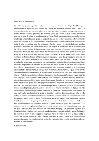 Montano e os montanistas
Há evidências que na segunda metade do século segundo floresceu em Frígia, Ásia Menor, um
despertamento espiritual que tomou seu nome de Montano, oriundo dessa terra. Os
montanistas insistiram no chamado a uma vida de jejum e oração, consagrada, austera e
estrita devido à crença profunda da iminente vinda do Senhor, e que a Nova Jerusalém
desceria pronta do céu e se estabeleceria na Frígia. Ainda que seus ensinamentos foram em
seu tempo condenados pela Igreja, há a opinião de que não se deve classificar este movimento
como seita herege, e sim como puritanos que observavam o deslize da Igreja e proclamavam
voltar à altura espiritual que lhe impusou o Senhor Jesus, e à simplicidade dos cristãos
primitivos. Montano em seu batismo falou em línguas e profetizou ser o escolhido pelo
Paracleto como o profeta de Deus para preparar esse segundo advento do Senhor Jesus. Com
Freqüência Montano dizia estar abaixo da influência do Espírito Santo, de tal maneira que
podia ser o instrumento para receber novas revelações à Igreja. Havia, além disso, duas
mulheres profetizas, Priscila e Maximila, discípulas dele, e uma das profecias da primeira foi
tomada como uma lamentação do Espírito Santo pelo fato de que a Igreja o estava
repudiando, tanto nesse tempo como em muitos outros períodos.O movimento montanista se
extendeu amplamente e persistiu até meados do século quinto, e um fato de não pouca
importância é a propaganda para esse movimento, foi o ingresso a suas fileiras de um homem
das qualidades de Tertuliano, o teólogo mais importante de seu tempo, o qual havia servido
amplamente á Igreja defendendo o cristianismo do mundo pagão e refutando heresias em seu
interior. Poderíamos sintetizar três aspectos que os montanistas reafirmavam e que segundo
eles, a Igreja ia abandonando:1. O Espírito de Deus como fonte de poder na Igreja. O contínuo
ministério sobrenatural do Espírito Santo. O sacerdócio de todos os crentes, e não somente do
clero. Necessidade que a obra da Igreja fosse realizada no poder do Espírito. Forte protesto
contra o crescente clericalismo. Se considera negativo do movimento o buscar as formas mais
sensacionais de profecia, êxtase, sonhos e predições do futuro, mesmo que se diz que eles não
aprovavam as revelações que fossem contrárias às Escrituras.2. Combatiam o relaxamento de
vida espiritual e a indisciplina na Igreja. Se considera negativo do montanismo o fato de não
distinguir entre a verdadeira santidade e o ascetismo, práticas estas que consideravam como
obrigatórias, assim como o jejum. Tertuliano escreveu um tratado para provar que não era
lícito fugir em tempos de perseguição. 3. Reafirmavam a verdade da iminente vinda do Senhor.
Eles se consideravam não separados do resto da Igreja, senão um grupo dos "espirituais". Dizse que as mártires Perpétua e Felicia eram montanistas, e tampouco há evidências concretas
de que Tertuliano haja sido excluído da comunhão da Igreja. Se considera negativo que
houveram desprestigiado com suas extravagâncias essas mesmas verdades que enfatizavam.
Se considera assim mesmo negativo o agregar novas revelações às que já havia dado o
Senhor.Na época moderna, John Wesley aprovou a maior parte dos ensinamentos
montanistas; assim mesmo Harnack, o eminente e controvertido erudito patrístico moderno,
também as tem aceitado.
O maniqueísmo

 