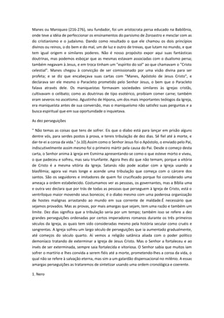 Manes ou Maniqueo (216-276), seu fundador, foi um aristocrata persa educado na Babilônia,
onde teve a idéia de perfeccionar os ensinamentos do parsismo de Zoroastro e mesclar com as
do cristianismo e o judaísmo. Dando como resultado o que ele chamou os dois princípios
divinos ou reinos, o do bem e do mal, um de luz e outro de trevas, que lutam no mundo, e que
tem igual origem e similares poderes. Não é nosso propósito expor aqui suas fantásticas
doutrinas, mas podemos esboçar que as mesmas estavam associadas com o dualismo persa;
também negavam à Jesus, e em troca tinham um "espírito do sol" ao que chamavam o "Cristo
celestial". Manes chegou à convicção de ser comissionado por uma visão divina para ser
profeta; e se diz que encabeçava suas cartas com "Manes, Apóstolo de Jesus Cristo", e
declarava ser ele mesmo o Paracleto prometido pelo Senhor Jesus, o bem que o Paracleto
falava através dele. Os maniqueístas formavam sociedades similares às igrejas cristãs,
cultivavam o celibato; como as doutrinas de tipo esotérico, proibiam comer carne; também
eram severos no ascetismo. Agustinho de Hipona, um dos mais importantes teólogos da Igreja,
era maniqueísta antes de sua conversão, mas o maniqueísmo não satisfez suas perguntas e a
busca espiritual que em sua oportunidade o inquietava.
As dez perseguições
" Não temas as coisas que tens de sofrer. Eis que o diabo está para lançar em prisão alguns
dentre vós, para serdes postos à prova, e tereis tribulação de dez dias. Sê fiel até à morte, e
dar-te-ei a coroa da vida." (v.10).Assim como o Senhor Jesus foi o Apóstolo, o enviado pelo Pai,
indiscutivelmente assim mesmo foi o primeiro mártir pela causa do Pai. Desde o começo desta
carta, o Senhor anima à igreja em Esmirna apresentando-se como o que esteve morto e viveu,
o que padeceu e sofreu, mas saiu triunfante. Agora lhes diz que não temam, porque a vitória
de Cristo é a mesma vitória da Igreja. Satanás não pode acabar com a Igreja usando a
blasfêmia; agora vai mais longe e acende uma tribulação que começa com o cárcere dos
santos. São os seguidores e imitadores de quem foi crucificado porque foi considerado uma
ameaça a ordem estabelecido. Costumamos ver as pessoas, os governantes, mas a Bíblia uma
e outra vez declara que por trás de todas as pessoas que perseguem à Igreja de Cristo, está o
ventríloquo maior movendo seus bonecos; é o diabo mesmo com uma poderosa organização
de hostes malignas arrastando ao mundo em sua corrente de maldade.É necessário que
sejamos provados. Mas as provas, por mais amargas que sejam, tem uma razão e também um
limite. Dez dias significa que a tribulação seria por um tempo; também isso se refere a dez
grandes perseguições ordenadas por certos imperadores romanos durante os três primeiros
séculos da Igreja, as quais tem sido consideradas mesmo pela história secular como cruéis e
sangrentas. A Igreja sofreu um largo século de perseguições que ia aumentado gradualmente,
até começos do século quarto. Aí vemos a religião satânica aliada com o poder político
demoníaco tratando de exterminar a Igreja de Jesus Cristo. Mas o Senhor a fortaleceu e ao
invés de ser exterminada, sempre saia fortalecida e vitoriosa. O Senhor sabia que muitos iam
sofrer o martírio e lhes convida a serem fiéis até a morte, prometendo-lhes a coroa da vida, o
qual não se refere à salvação eterna, mas sim a um galardão dispensacional no milênio. A essas
amargas perseguições as trataremos de sintetizar usando uma ordem cronológica e coerente.
1. Nero

 