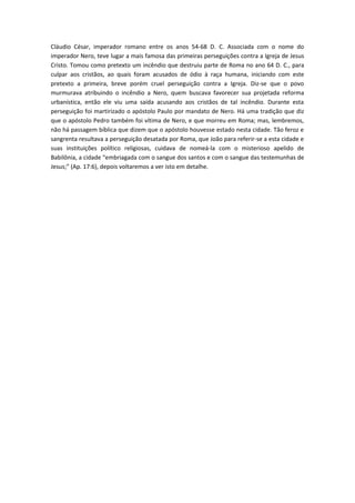 Cláudio César, imperador romano entre os anos 54-68 D. C. Associada com o nome do
imperador Nero, teve lugar a mais famosa das primeiras perseguições contra a Igreja de Jesus
Cristo. Tomou como pretexto um incêndio que destruiu parte de Roma no ano 64 D. C., para
culpar aos cristãos, ao quais foram acusados de ódio à raça humana, iniciando com este
pretexto a primeira, breve porém cruel perseguição contra a Igreja. Diz-se que o povo
murmurava atribuindo o incêndio a Nero, quem buscava favorecer sua projetada reforma
urbanística, então ele viu uma saída acusando aos cristãos de tal incêndio. Durante esta
perseguição foi martirizado o apóstolo Paulo por mandato de Nero. Há uma tradição que diz
que o apóstolo Pedro também foi vítima de Nero, e que morreu em Roma; mas, lembremos,
não há passagem bíblica que dizem que o apóstolo houvesse estado nesta cidade. Tão feroz e
sangrenta resultava a perseguição desatada por Roma, que João para referir-se a esta cidade e
suas instituições político religiosas, cuidava de nomeá-la com o misterioso apelido de
Babilônia, a cidade “embriagada com o sangue dos santos e com o sangue das testemunhas de
Jesus;” (Ap. 17:6), depois voltaremos a ver isto em detalhe.

 