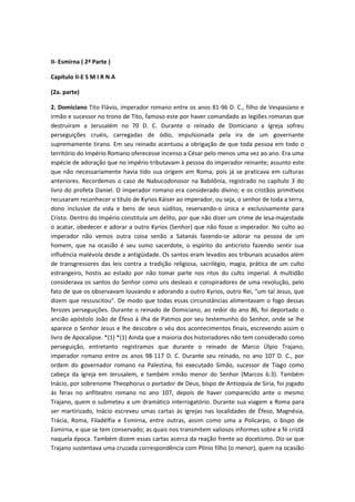 II- Esmirna ( 2ª Parte )
Capítulo II-E S M I R N A
(2a. parte)
2. Domiciano Tito Flávio, imperador romano entre os anos 81-96 D. C., filho de Vespasiano e
irmão e sucessor no trono de Tito, famoso este por haver comandado as legiões romanas que
destruíram a Jerusalém no 70 D. C. Durante o reinado de Domiciano a Igreja sofreu
perseguições cruéis, carregadas de ódio, impulsionada pela ira de um governante
supremamente tirano. Em seu reinado acentuou a obrigação de que toda pessoa em todo o
território do Império Romano oferecesse incenso a César pelo menos uma vez ao ano. Era uma
espécie de adoração que no império tributavam à pessoa do imperador reinante; assunto este
que não necessariamente havia tido sua origem em Roma; pois já se praticava em culturas
anteriores. Recordemos o caso de Nabucodonosor na Babilônia, registrado no capítulo 3 do
livro do profeta Daniel. O imperador romano era considerado divino; e os cristãos primitivos
recusaram reconhecer o título de Kyrios Káiser ao imperador, ou seja, o senhor de toda a terra,
dono inclusive da vida e bens de seus súditos, reservando-o única e exclusivamente para
Cristo. Dentro do Império constituía um delito, por que não dizer um crime de lesa-majestade
o acatar, obedecer e adorar a outro Kyrios (Senhor) que não fosse o imperador. No culto ao
imperador não vemos outra coisa senão a Satanás fazendo-se adorar na pessoa de um
homem, que na ocasião é seu sumo sacerdote, o espírito do anticristo fazendo sentir sua
influência malévola desde a antigüidade. Os santos eram levados aos tribunais acusados além
de transgressores das leis contra a tradição religiosa, sacrilégio, magia, prática de um culto
estrangeiro, hostis ao estado por não tomar parte nos ritos do culto imperial. A multidão
considerava os santos do Senhor como uns desleais e conspiradores de uma revolução, pelo
fato de que os observavam louvando e adorando a outro Kyrios, outro Rei, "um tal Jesus, que
dizem que ressuscitou". De modo que todas essas circunstâncias alimentavam o fogo dessas
ferozes perseguições. Durante o reinado de Domiciano, ao redor do ano 86, foi deportado o
ancião apóstolo João de Éfeso à ilha de Patmos por seu testemunho do Senhor, onde se lhe
aparece o Senhor Jesus e lhe descobre o véu dos acontecimentos finais, escrevendo assim o
livro de Apocalipse. *(1) *(1) Ainda que a maioria dos historiadores não tem considerado como
perseguição, entretanto registramos que durante o reinado de Marco Úlpio Trajano,
imperador romano entre os anos 98-117 D. C. Durante seu reinado, no ano 107 D. C., por
ordem do governador romano na Palestina, foi executado Simão, sucessor de Tiago como
cabeça da igreja em Jerusalem, e também irmão menor do Senhor (Marcos 6:3). Também
Inácio, por sobrenome Theophorus o portador de Deus, bispo de Antioquía de Síria, foi jogado
às feras no anfiteatro romano no ano 107, depois de haver comparecido ante o mesmo
Trajano, quem o submeteu a um dramático interrogatório. Durante sua viagem a Roma para
ser martirizado, Inácio escreveu umas cartas às igrejas nas localidades de Éfeso, Magnésia,
Trácia, Roma, Filadélfia e Esmirna, entre outras, assim como uma a Policarpo, o bispo de
Esmirna, e que se tem conservado; as quais nos transmitem valiosos informes sobre a fé cristã
naquela época. Também dizem essas cartas acerca da reação frente ao docetismo. Diz-se que
Trajano sustentava uma cruzada correspondência com Plínio filho (o menor), quem na ocasião

 