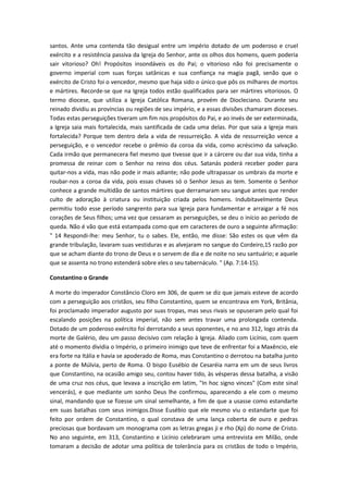 santos. Ante uma contenda tão desigual entre um império dotado de um poderoso e cruel
exército e a resistência passiva da Igreja do Senhor, ante os olhos dos homens, quem poderia
sair vitorioso? Oh! Propósitos insondáveis os do Pai; o vitorioso não foi precisamente o
governo imperial com suas forças satânicas e sua confiança na magia pagã, senão que o
exército de Cristo foi o vencedor, mesmo que haja sido o único que pôs os milhares de mortos
e mártires. Recorde-se que na Igreja todos estão qualificados para ser mártires vitoriosos. O
termo diocese, que utiliza a Igreja Católica Romana, provém de Diocleciano. Durante seu
reinado dividiu as províncias ou regiões de seu império, e a essas divisões chamaram dioceses.
Todas estas perseguições tiveram um fim nos propósitos do Pai, e ao invés de ser exterminada,
a Igreja saia mais fortalecida, mais santificada de cada uma delas. Por que saia a Igreja mais
fortalecida? Porque tem dentro dela a vida de ressurreição. A vida de ressurreição vence a
perseguição, e o vencedor recebe o prêmio da coroa da vida, como acréscimo da salvação.
Cada irmão que permanecera fiel mesmo que tivesse que ir a cárcere ou dar sua vida, tinha a
promessa de reinar com o Senhor no reino dos céus. Satanás poderá receber poder para
quitar-nos a vida, mas não pode ir mais adiante; não pode ultrapassar os umbrais da morte e
roubar-nos a coroa da vida, pois essas chaves só o Senhor Jesus as tem. Somente o Senhor
conhece a grande multidão de santos mártires que derramaram seu sangue antes que render
culto de adoração à criatura ou instituição criada pelos homens. Indubitavelmente Deus
permitiu todo esse período sangrento para sua Igreja para fundamentar e arraigar a fé nos
corações de Seus filhos; uma vez que cessaram as perseguições, se deu o início ao período de
queda. Não é vão que está estampada como que em caracteres de ouro a seguinte afirmação:
" 14 Respondi-lhe: meu Senhor, tu o sabes. Ele, então, me disse: São estes os que vêm da
grande tribulação, lavaram suas vestiduras e as alvejaram no sangue do Cordeiro,15 razão por
que se acham diante do trono de Deus e o servem de dia e de noite no seu santuário; e aquele
que se assenta no trono estenderá sobre eles o seu tabernáculo. " (Ap. 7:14-15).
Constantino o Grande
A morte do imperador Constâncio Cloro em 306, de quem se diz que jamais esteve de acordo
com a perseguição aos cristãos, seu filho Constantino, quem se encontrava em York, Britânia,
foi proclamado imperador augusto por suas tropas, mas seus rivais se opuseram pelo qual foi
escalando posições na política imperial, não sem antes travar uma prolongada contenda.
Dotado de um poderoso exército foi derrotando a seus oponentes, e no ano 312, logo atrás da
morte de Galério, deu um passo decisivo com relação à Igreja. Aliado com Licínio, com quem
até o momento dividia o Império, o primeiro inimigo que teve de enfrentar foi a Maxêncio, ele
era forte na Itália e havia se apoderado de Roma, mas Constantino o derrotou na batalha junto
a ponte de Múlvia, perto de Roma. O bispo Eusébio de Cesaréia narra em um de seus livros
que Constantino, na ocasião amigo seu, contou haver tido, às vésperas dessa batalha, a visão
de uma cruz nos céus, que levava a inscrição em latim, "In hoc signo vinces" (Com este sinal
vencerás), e que mediante um sonho Deus lhe confirmou, aparecendo a ele com o mesmo
sinal, mandando que se fizesse um sinal semelhante, a fim de que a usasse como estandarte
em suas batalhas com seus inimigos.Disse Eusébio que ele mesmo viu o estandarte que foi
feito por ordem de Constantino, o qual constava de uma lança coberta de ouro e pedras
preciosas que bordavam um monograma com as letras gregas ji e rho (Χρ) do nome de Cristo.
No ano seguinte, em 313, Constantino e Licínio celebraram uma entrevista em Milão, onde
tomaram a decisão de adotar uma política de tolerância para os cristãos de todo o Império,

 