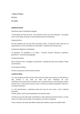 I - Éfeso ( 1ª Parte )
ÉFESO
(1ª. parte)

SINOPSE DE ÉFESO
Panorâmica sobre o fundamento da Igreja
-A encarnação do Verbo de Deus - Seu ministério terreno com Seus discípulos - Sua paixão,
morte, ressurreição, ascensão e vinda do Espírito Santo em Pentecostes.
A Igreja primitiva
Os sete candeeiros de ouro dos finais do primeiro século - O Corpo de Cristo unido em sua
expressão local: uma só assembléia em cada cidade - A aparência do reino dos céus.
Fundamentos legítimos e fraudulentos
Os apóstolos: Os verdadeiros e os falsos - Primeiras heresias: Ebionismo, docetismo,
gnosticismo - As primeiras perseguições.
O começo do deslize
Decai o primeiro amor - Os ágapes se contaminam - Aparição das obras dos nicolaítas - Raízes
do clericalismo.
Os vencedores de Éfeso
Primeira recompensa: comer da árvore da vida.
A CARTA À ÉFESO
"A o anjo da igreja em Éfeso escreve: Estas coisas diz aquele que conserva na mão direita as
sete estrelas e que anda no meio dos sete candeeiros de ouro:
2 Conheço as tuas obras, tanto o teu labor como a tua perseverança, e que não podes suportar
homens maus, e que puseste à prova os que a si mesmos se declaram apóstolos e não são, e
os achaste mentirosos;
3 e tens perseverança, e suportaste provas por causa do meu nome, e não te deixaste
esmorecer.
4 Tenho, porém, contra ti que abandonaste o teu primeiro amor.
5 Lembra-te, pois, de onde caíste, arrepende-te e volta à prática das primeiras obras; e, se não,
venho a ti e moverei do seu lugar o teu candeeiro, caso não te arrependas.
6 Tens, contudo, a teu favor que odeias as obras dos nicolaítas, as quais eu também odeio.

 
