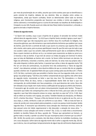 por meio da proclamação de um edito, assunto que Licínio aceitou para que se beneficiasse a
parte oriental do Império, debaixo de seu domínio. Mas as relações entre ambos os
imperadores, ainda que fossem cunhados, foram se deteriorando sobre tudo no terreno
religioso, pois Constantino propendia por favorecer aos cristãos e Licínio aos pagãos. Por
último sobreveio a irremediável guerra e Licínio foi derrotado nas batalhas de Andrianópolis e
Crisópolis no ano 324, ficando assim em mãos de Caio Flávio Valério Constantino I, o Grande, o
governo de todo o Império Romano.
O dano da segunda morte.
" 11 Quem tem ouvidos, ouça o que o Espírito diz às igrejas: O vencedor de nenhum modo
sofrerá dano da segunda morte. " (v.11).O que o Espírito Santo convida à Igreja a ouvir aqui ?
Em primeiro lugar que não esqueçamos que o Senhor Jesus foi crucificado no Gólgota, mas
ressuscitou glorioso; que não temamos o que eventualmente tenhamos que padecer por causa
do Senhor, pois Ele tem o controle de tudo o que ocorre no universo; que sejamos fiéis a Ele
até a morte; vale a pena, pois as provas aperfeiçoam nossa fé; que Ele está a par de tudo o que
nos sucede e sabe o que nos convém; Sabe perfeitamente quem são os verdadeiros filhos de
Deus e quem mentem ao afirmar ser-lo, e se reúnem para reverenciar ao diabo ou servir-se a
si mesmos e não ao Senhor. O que tem de vencer os irmãos da igreja em Esmirna? A vitória
aqui se trata da fidelidade ao Senhor até a morte. Se forem infiéis terminam em derrota. Se
foges do sofrimento, incluindo o martírio, estás em derrota. Se amas mais tua própria vida e
não estás disposto à ofertar pelo Senhor, é possível que sofras o dano da segunda morte.*(3)
Por ser um tema de controvérsias, no presente livro não analisaremos o “dano da segunda
morte”, mas deixamos sentado a clara doutrina bíblica de que os crentes hão de ser julgados
quando o Senhor vier. O apóstolo Pedro diz que o juízo começa pela casa de Deus (cfr. 1 Pedro
4:17). De fato, o primeiro juízo que presidirá o Senhor Jesus em Sua segunda vinda, será o da
Igreja; Sua própria Igreja. *(3) Para uma melhor compreensão do que significa não sofrer dano
da segunda morte, recomendo ao leitor a que leia meu livro "Os Vencedores e o Reino
Milenar"Como filhos de Deus, temos a responsabilidade diante Dele de fazer o que nos
corresponde, de conformidade com Seus propósitos, e do qual devemos dar conta. Deus não
tem deixado a Sua criação nem muito menos a edificação de Sua Igreja ao arbítrio dos homens.
É necessário agir de acordo com um plano minuciosamente traçado pelo Senhor. "Porque é
necessário que todos nós compareçamos ante o tribunal de Cristo, para que cada um receba
segundo o que haja feito enquanto estava no corpo, seja bem ou seja mal" (2 Co. 5:10). Aqui
não se refere ao mundo e sim à Igreja, aos santos. Também falando aos discípulos, em Mateus
16:27, o Senhor lhes disse: " Porque o Filho do Homem há de vir na glória de seu Pai, com os
seus anjos, e, então, retribuirá a cada um conforme as suas obras. ". Não se trata de fazer as
coisas de acordo com nosso próprio plano propósito, e assim nos pareça muito louvável, Senão
segundo Deus. É necessário que desviemos nossa atenção dos interesses terrenos, tanto de
tipo pessoal como de índole organizacional e não descuidar a salvação de nossa alma. "...
desenvolvei a vossa salvação com temor e tremor" (Fp. 2:12); e a razão disto a encontramos
também na bendita Palavra de Deus, quando diz: "Porque que aproveitará ao homem, se
ganhar todo o mundo, e perder sua alma? Ou que recompensa dará o homem por sua alma?"
(Mt. 16:26). De acordo com o contexto, isto não disse o Senhor às multidões mundanas, mas
sim a seus discípulos. Sofrer dano da segunda morte não é sofrer a segunda morte (Ap. 20:14),
que é eterna, mas sim participar temporariamente de algum tipo de sofrimento dispensacional

 