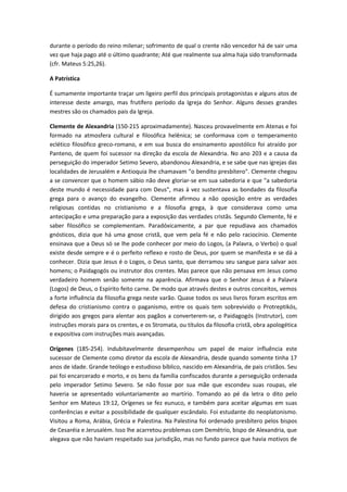 durante o período do reino milenar; sofrimento de qual o crente não vencedor há de sair uma
vez que haja pago até o último quadrante; Até que realmente sua alma haja sido transformada
(cfr. Mateus 5:25,26).
A Patrística
É sumamente importante traçar um ligeiro perfil dos principais protagonistas e alguns atos de
interesse deste amargo, mas frutífero período da Igreja do Senhor. Alguns desses grandes
mestres são os chamados pais da Igreja.
Clemente de Alexandria (150-215 aproximadamente). Nasceu provavelmente em Atenas e foi
formado na atmosfera cultural e filosófica helênica; se conformava com o temperamento
eclético filosófico greco-romano, e em sua busca do ensinamento apostólico foi atraído por
Panteno, de quem foi sucessor na direção da escola de Alexandria. No ano 203 e a causa da
perseguição do imperador Setimo Severo, abandonou Alexandria, e se sabe que nas igrejas das
localidades de Jerusalém e Antioquia lhe chamavam "o bendito presbítero". Clemente chegou
a se convencer que o homem sábio não deve gloriar-se em sua sabedoria e que "a sabedoria
deste mundo é necessidade para com Deus", mas à vez sustentava as bondades da filosofia
grega para o avanço do evangelho. Clemente afirmou a não oposição entre as verdades
religiosas contidas no cristianismo e a filosofia grega, à que considerava como uma
antecipação e uma preparação para a exposição das verdades cristãs. Segundo Clemente, fé e
saber filosófico se complementam. Paradóxicamente, a par que repudiava aos chamados
gnósticos, dizia que há uma gnose cristã, que vem pela fé e não pelo raciocínio. Clemente
ensinava que a Deus só se lhe pode conhecer por meio do Logos, (a Palavra, o Verbo) o qual
existe desde sempre e é o perfeito reflexo e rosto de Deus, por quem se manifesta e se dá a
conhecer. Dizia que Jesus é o Logos, o Deus santo, que derramou seu sangue para salvar aos
homens; o Paidagogós ou instrutor dos crentes. Mas parece que não pensava em Jesus como
verdadeiro homem senão somente na aparência. Afirmava que o Senhor Jesus é a Palavra
(Logos) de Deus, o Espírito feito carne. De modo que através destes e outros conceitos, vemos
a forte influência da filosofia grega neste varão. Quase todos os seus livros foram escritos em
defesa do cristianismo contra o paganismo, entre os quais tem sobrevivido o Protreptikós,
dirigido aos gregos para alentar aos pagãos a converterem-se, o Paidagogós (Instrutor), com
instruções morais para os crentes, e os Stromata, ou títulos da filosofia cristã, obra apologética
e expositiva com instruções mais avançadas.
Orígenes (185-254). Indubitavelmente desempenhou um papel de maior influência este
sucessor de Clemente como diretor da escola de Alexandria, desde quando somente tinha 17
anos de idade. Grande teólogo e estudioso bíblico, nascido em Alexandria, de pais cristãos. Seu
pai foi encarcerado e morto, e os bens da família confiscados durante a perseguição ordenada
pelo imperador Setimo Severo. Se não fosse por sua mãe que escondeu suas roupas, ele
haveria se apresentado voluntariamente ao martírio. Tomando ao pé da letra o dito pelo
Senhor em Mateus 19:12, Orígenes se fez eunuco, e também para aceitar algumas em suas
conferências e evitar a possibilidade de qualquer escândalo. Foi estudante do neoplatonismo.
Visitou a Roma, Arábia, Grécia e Palestina. Na Palestina foi ordenado presbítero pelos bispos
de Cesaréia e Jerusalém. Isso lhe acarretou problemas com Demétrio, bispo de Alexandria, que
alegava que não haviam respeitado sua jurisdição, mas no fundo parece que havia motivos de

 