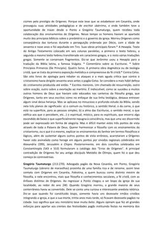 ciúmes pelo prestígio de Orígenes. Porque este teve que se estabelecer em Cesaréia, onde
prosseguiu suas atividades pedagógicas e de escritor ubérrimo, e onde também teve a
oportunidade de trazer desde o Ponto a Gregório Taumaturgo, quem recebeu toda
colaboração dos ensinamentos de Orígenes. Nesse tempo os homens haviam se apartado
muito dos princípios bíblicos sobre o presbitério e o governo da igreja. Morreu Orígenes como
conseqüência das torturas durante a perseguição ordenada por Décio, com a idade de
sessenta e nove anos e foi sepultado em Tiro. Suas obras principais foram:* A Hexapla. Texto
do Antigo Testamento colocado em seis colunas paralelas; a primeira o texto hebreu, a
segunda o mesmo texto hebreu transliterado em caracteres gregos, e o resto várias traduções
gregas. Somente se conservam fragmentos. Diz-se que Jerônimo usou a Hexapla para a
tradução da Bíblia latina, a famosa Vulgata. * Comentário sobre as Escrituras. * Sobre
Princípios Primeiros (De Principiis). Quatro livros. A primeira obra dogmática ou de teologia
cristã, que se trata da primeira exposição metódica e compreensiva da fé cristã.* Contra Celso.
São oito livros de apologia para rebater os ataques e a mais aguda crítica que contra o
cristianismo havia dirigido sessenta anos antes o pagão Celso. Se considera a mais hábil defesa
do cristianismo produzida até então. * Escritos menores. Um chamado de ressurreição, outro
sobre oração, outro sobre a exortação ao martírio. É indiscutível, como se sucedeu a muitos
outros homens de Deus que haviam sido educados nas canteiras da filosofia grega, que
Orígenes, tanto em seus escritos como no enfoque de sua linha teológica, deixava entrever
algum sinal dessa herança. Mas se aplicava no minucioso e profundo estudo da Bíblia, vendo
nela três planos de significado: a) o comum ou histórico, o sentido literal, o da carne, o que
está na superfície, para as pessoas simples; b) a alma das Escrituras, o sentido moral, o que
edifica aos que o percebem, etc...) o espiritual, místico, para os espirituais, que encerra algo
escondido de baixo o que superficialmente repugna à consciência, mas que uma vez discernido
pode ser expressado em forma de alegoria. Mas é difícil manter estes três pontos de vista
através de toda a Palavra de Deus. Querer harmonizar a filosofia com os ensinamentos do
cristianismo, ou o que é o mesmo, explicar os ensinamentos do Senhor em termos filosóficos e
lógicos, além de sustentar alguns outros pontos de vista errôneos, acarretaram a Orígenes
haver sido assinalado como herege em alguns pontos por sínodos regionais celebrados em
Alexandria (399), Jerusalém e Chipre. Posteriormente, em dois concílios celebrados em
Constantinopla (543 e 553) formularam o catálogo dos "Erros de Orígenes". A principal
contradição de Orígenes foi seu antigo discípulo Metódio de Olimpo, quem foi o que deu
começo às controvérsias.
Gregório Taumaturgo (213-270). Advogado pagão da Nova Cesaréia, em Ponto, Gregório
Taumaturgo (obreiro de maravilhas) provinha de uma família rica e de renome; assim teve
contato com Orígenes em Cesaréia, Palestina, a quem buscou como distinto mestre de
filosofia, e nele encontrou, mais que filosofia e conhecimentos seculares, a fé cristã, com as
ênfases distintas de Orígenes. Ao regressar a Ponto chegou a ser bispo da igreja de sua
localidade, ao redor do ano 240. Quando Gregório morreu, a grande maioria de seus
conterrâneos havia se convertido. Dele se conta uma curiosa e interessante anedota retórica.
Diz-se que quando foi constituído bispo, somente havia uns dezessete irmãos cristãos
integrando a igreja, e que a sua morte, trinta anos mais tarde, só ficavam dezessete pagãos na
cidade. Isso significa que seu ministério teve muito êxito. Alguns opinam que fez ali grandes
esforços para apartar aos crentes das festividades pagãs instituindo festas na memória dos

 