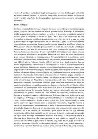 mártires. A opinião de outros é que Gregório usou para ele um meio duvidoso, pois foi fazendo
a transição para seus paisanos tão fácil como fora possível, substituindo festejos em honra aos
mártires cristãos pelas festas dos deuses pagãos, o qual se pode tomar como uma prolongação
da idolatria.
Escolas teológicas
Diante da necessidade da instrução catequista dos novos convertidos provenientes de lugares
pagãos, surgiram e foram estabelecidas quatro grandes escolas de teologia e pensamento
cristão, as quais se converteram mais tarde em centros de preparação avançada de teologia e
doutrina para os dirigentes e mestres da Igreja. Nessa época que necessitava de uma
centralidade na doutrina cristã frente à avalanche de erros e heresias. Há de se levar em conta
que nessa época a exegese bíblica estava em sua infância e na Igreja não existia um sistema
desenvolvido de hermenêutica. Essas escolas foram as de Alexandria, Ásia Menor e Norte da
África, às quais estavam associados grandes mestres. A escola de Alexandria, foi fundada por
Panteno ao redor do ano 180, em uma das mais cultas e importantes cidades do Império
Romano, fundada por Alexandre o Grande no século IV A.C. Dotada que havia sido de uma das
mais completas bibliotecas da Antigüidade, Alexandria foi o berço da última das filosofias
greco-romanas não cristãs, o neoplatonismo; e floresceu também ali o gnosticismo. Como
importante centro cultural do mundo helênico, em Alexandria, desde os tempos de Ptolomeo
Lagi (323-285 a.C.) e Ptolomeo Filadelfo (285-247 a.C.) se foram dando citação a diversas
escolas de pensamento, o mesmo que as correntes místicas asiáticas, as diferentes filosofias
gregas, a influência do judaísmo e o direito romano, se purificando de passagem, o gosto pela
alegoria sobre tudo no terreno religioso, método exegético praticado por estudiosos do porte
de Filom e Orígenes. O judeu helenista Filon, foi um estudioso da Bíblia, mas usava um sistema
eclético de interpretação, inclinando-se pelas especulações filosóficas gregas, aplicando em
especial o arbitrário método alegórico, herança que pagou à teologia cristã Alexandrina. Deve
se ter em conta que em Alexandria os mestres cristãos, entre eles Panteno, Clemente de
Alexandria e Orígenes, consideravam a filosofia grega como uma ferramenta que devia ser
usada, ferramenta que em ocasiões resultou em dois gumes. Panteno foi um filósofo estóico
convertido e era eminente pelo fervor de seu espírito, do qual só se conservam fragmentos de
seus escritos.A escola de Antioquia, fundada por Luciano. Relacionados com esta escola
encontramos aos grandes, Deodoro de Tarso, Teodoro de Mopsuéstia, Teodoreto de Ciro,
Doroteo, e o mais sobressalente, João Crisóstomo. A diferença da escola de Alexandria, que
era alegórica, a de Antioquia era exegética, gramático-histórica, e as vezes céptica em algumas
coisas. Desafortunadamente, devido ao rigor na aplicação deste método exegético, nesta
escola caíram em alguns desvios, como o exagerado racionalismo, chegando inclusive a
descartar o aparentemente incompreensível da Bíblia. Estes métodos especulativos de captar
a Revelação chegaram a degenerar em excessos como o de Luciano, um dos precursores do
arianismo, ou o de Teodoro de Mopsuestia, quem apesar de ser um dos melhores
comentaristas bíblicos da antigüidade, não por ele deixou de cair no erro de negar a inspiração
de alguns livros do Antigo Testamento.A escola da Ásia Menor, se caracterizava porque, a
diferença da de Alexandria, não estava centrada em uma cidade em especial, e sim que
consistia em uma linha de pensamento e trabalho conjuntural de um grupo de mestres e
escritores de teologia. Irineu foi o mais notável exponente desta escola, grande evangelista,
conferencista e escritor, defensor da causa de Cristo.A escola do Norte da África, tinha seu

 