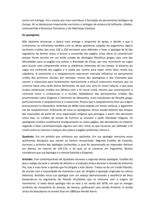 centro em Cártago. Foi a escola que mais contribuiu à formação do pensamento teológico da
Europa. Ali se destacaram importantes escritores e teólogos da estatura do brilhante, célebre,
controvertido e fervoroso Tertuliano, e do hábil bispo Cipriano.
Os apologistas
Não obstante atravessar a época mais amarga e sangrenta da Igreja, e devido a que o
cristianismo se enfrentava também com as idéias opositoras surgidas do paganismo, alguns
escritores cristãos dos anos 120 a 220 escrevem para defender o fazer a apologia da fé dos
seguidores do Senhor Jesus, e buscar a conversão dos pagãos. Estas obras se caracterizam
porque foram escritas em um estilo untado de ideologias filosóficas gregas, pois uma das
dificuldades para os pagãos era aceitar a divindade de Cristo, por isso recorreram ao Logos
para buscar uma compreensão entre os platônicos helenistas de seu tempo. A doutrina do
Logos era conhecida dos pagãos e é usada por Justino para expor como Deus revela Sua
sabedoria. O estoicismo e o neoplatonismo exerceram marcada influência no pensamento
cristão dos primeiros séculos; por exemplo, muitos dos apologistas e dos chamados pais
usaram o estoicismo para fundamentar teoricamente a ética.O estoicismo ensinava que no
universo havia uma razão divina dominante, da qual saiu uma lei moral natural, a que para
muitos intelectuais cristãos era idêntica com a lei moral cristã, mesmo que conservassem o
contraste entre o cristianismo e o mundo. Moldadores dos pensamentos cristãos tão
proeminentes como Orígenes e Clemente de Alexandria, eram estudantes da filosofia grega,
particularmente o neoplatonismo e o estoicismo. Parece que o neoplatonismo teve sua origem
precisamente na Alexandria. Ambrósio de Milão havia bebido em fontes estóicas, e Agostinho
nas do neoplatonismo. Enfocando de novo os apologistas, temos estado distante dos tempos
das inquisições da parte de uma organização religiosa que persegue a quem não pensavam
como eles, os cristãos do tempo de Esmirna se atrevem a pedir liberdade religiosa. Os
apologistas cristãos condenaram energicamente os cultos pagãos, tão abundantes no Império,
negando a fazer contemporização alguma com eles. Entre os que lucraram por defender a fé
cristã contra as calunias e ataques dos judeus e pagãos politeístas, temos a:
Quadrato. Era um profeta que conheceu aos apóstolos. Em sua apologia menciona esses
quinhentos discípulos que vieram ao Senhor ressuscitado. Segundo Eusébio de Cesaréia,
escreveu a primeira das apologias conhecidas, a qual foi apresentada ao imperador Adriano
em Atenas, no inverno de 124-125, e da qual só se conserva um fragmento. Muitos
consideram que sua Apologia é a mesma Epístola a Diogneto.
Arístides. Este contemporâneo de Quadrato escreveu a segunda destas apologias. Eusébio diz
que a redigiu durante o reinado de Adriano e a tradução siríaca durante o reinado de Antonino
Pío; mas é mais forte a opinião que foi dirigida a este último. Tratou-se de um cristão filósofo,
de acordo com a necessidade do momento e por ser dirigida à oposição originada na cultura
helenista, Aristides inicia sua apologia com um esboço demonstrando a existência de Deus
baseando-se no argumento do filósofo Aristóteles que se relaciona com a origem do
movimento. O texto desta apologia não se veio a ter senão até 1878, em que os monges
armênios do monastério As Arestas, de Veneza, publicaram uma versão Armênia. A versão
siríaca foi descoberta no monte Sinai em 1889 por Rendel Harris.

 