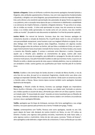 Epístola a Diogneto. Existe um brilhante e anônimo documento apologista chamado Epístola a
Diogneto, obra atribuída supostamente a Panteno, mas com mais argumentos fundamentados
a Quadrato, e dirigida a um certo Diogneto, que provavelmente se trate do imperador Adriano.
Esta carta oferece uma excelente apresentação dos postulados da Igreja frente ao paganismo
e ao judaísmo, ante a acusação nessa época de que o cristianismo ia debilitando a estabilidade
e as estruturas do Império Romano, a Epístola a Diogneto declarou: "O que alma é ao corpo,
são os cristãos ao mundo... A alma está aprisionada no corpo, mas ela conserva ao mesmo
corpo; e os cristãos estão aprisionados no mundo como em um cárcere, mas eles mantêm
unidos ao mundo". (Se pode ler este documento no Apêndice II no final do presente capítulo).
Justino Mártir. Era natural de Samaria. Escreveu duas das mais famosas apologias do
cristianismo durante o reinado de Antonino Pío. O perfil deste mártir é o de um homem de
uma personalidade excepcional, como humano e por sua inegável influência na Igreja. Em sua
obra Diálogo com Trifon narra algumas datas biográficas. Estudioso em algumas escolas
filosóficas gregas antes de conhecer ao Senhor, até que falou a verdade em Cristo, em quem o
Logos historicamente havia encarnado e tomado forma humana. Em Roma fundou uma escola
a maneira dos filósofos pagãos. É curioso o contraste entre Marciom e Justino. Enquanto
aquele usa a filosofia para adulterar os ensinamentos da Igreja, Justino põe esses
conhecimentos ao serviço do evangelho, para defendê-lo e propaga-lo. Da obra de Justino se
conserva muito pouco, mas pelo historiador Eusébio se sabe que escreveu muito, e que era um
filósofo no estilo, e desde esse ponto de vista usava o método platônico, mas no conteúdo era
um verdadeiro cristão. Justino ganhou seu qualificativo por haver morrido pela fé no Senhor
Jesus.
Melitão. Eusébio o cita como bispo de Sardes durante o reinado de Marco Aurélio, e nos da
uma lista de sua obra, da qual só se conservam fragmentos, citando entre suas obras uma
apologia ao imperador Cômodo, filho e sucessor do anterior. Ainda assim se conserva sua obra
a Homília sobre a Páscoa. Nessa mesma época escreve também outro apologista chamado
Apolinário de Hierápolis.
Atenágoras, o filósofo cristão de Atenas, Escreveu sua apologia dirigida aos imperadores
Marco Aurélio e Cômodo, e faz a entrega em Atenas, sua cidade natal. Contradiz as calunias
aos cristãos quando os acusam de ateus, afirmando que crêem em um Deus superior. Escreve
um tratado sobre "A ressurreição do corpo", tocando um tema inaceitável para os filósofos de
seu tempo. Defende a divindade do Logos. Nessa mesma cidade e em similares circunstâncias
escreve e atua o apologista Milcíades.
Teófilo, apologista que foi bispo de Antioquía, escreveu três livros apologéticos a seu amigo
Autólico, nos quais aparece pela primeira vez o termo Trindade (em grego, Tríada).
Taciano, contemporâneo com Teófilo, floreceu este outro apologista, nascido no ano 110,
quem depois de haver sido discípulo de Justino (mártir) em Roma, no ano 172 voltou ao
Oriente e fundou uma rigorosa seita gnóstica encratita, movimento de onde havia saído, a
seita rigorosa contra o matrimônio. Antes de dar este passo, escreveu “Oratio ad Græcos”,
obra apologética onde defende a origem divina do cristianismo. É mais conhecido por sua obra

 