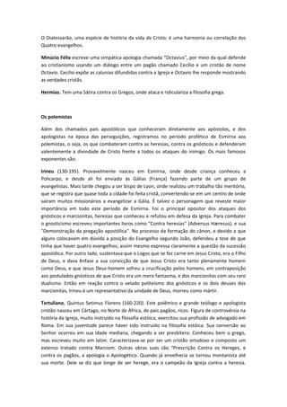 O Diatessarão, uma espécie de história da vida de Cristo; é uma harmonia ou correlação dos
Quatro evangelhos.
Minúcio Félix escreve uma simpática apologia chamada “Octavius”, por meio da qual defende
ao cristianismo usando um diálogo entre um pagão chamado Cecílio e um cristão de nome
Octavio. Cecílio expõe as calunias difundidas contra a Igreja e Octavio lhe responde mostrando
as verdades cristãs.
Hermias. Tem uma Sátira contra os Gregos, onde ataca e ridiculariza a filosofia grega.

Os polemistas
Além dos chamados pais apostólicos que conheceram diretamente aos apóstolos, e dos
apologistas na época das perseguições, registramos no período profético de Esmirna aos
polemistas, o seja, os que combateram contra as heresias, contra os gnósticos e defenderam
valentemente a divindade de Cristo frente a todos os ataques do inimigo. Os mais famosos
exponentes são:
Irineu (130-195). Provavelmente nasceu em Esmirna, onde desde criança conheceu a
Policarpo, e desde ali foi enviado às Gálias (França) fazendo parte de um grupo de
evangelistas. Mais tarde chegou a ser bispo de Lyon, onde realizou um trabalho tão meritório,
que se registra que quase toda a cidade foi feita cristã, convertendo-se em um centro de onde
saíram muitos missionários a evangelizar a Gália. É talvez o personagem que reveste maior
importância em todo este período de Esmirna. Foi o principal opositor dos ataques dos
gnósticos e marcionitas, heresias que conheceu e refutou em defesa da Igreja. Para combater
o gnosticismo escreveu importantes livros como "Contra heresias" (Adversus Hæresus), e sua
"Demonstração da pregação apostólica". No processo da formação do cânon, e devido a que
alguns colocavam em dúvida a posição do Evangelho segundo João, defendeu a tese de que
tinha que haver quatro evangelhos; assim mesmo expressa claramente a questão da sucessão
apostólica. Por outro lado, sustentava que o Logos que se fez carne em Jesus Cristo, era o Filho
de Deus, e dava ênfase a sua convicção de que Jesus Cristo era tanto plenamente homem
como Deus, e que Jesus Deus-homem sofreu a crucificação pelos homens, em contraposição
aos postulados gnósticos de que Cristo era um mero fantasma, e dos marcionitas com seu raro
dualismo. Então em reação contra o velado politeísmo dos gnósticos e os dois deuses dos
marcionitas, Irineu é um representativo da unidade de Deus, morreu como mártir.
Tertuliano, Quintus Setimus Florens (160-220). Este polêmico e grande teólogo e apologista
cristão nasceu em Cártago, no Norte de África, de pais pagãos, ricos. Figura de controvérsia na
história da Igreja, muito instruído na filosofia estóica; exercitou sua profissão de advogado em
Roma. Em sua juventude parece haver sido instruído na filosofia estóica. Sua conversão ao
Senhor ocorreu em sua idade mediana, chegando a ser presbítero. Conheceu bem o grego,
mas escreveu muito em latim. Caracterizava-se por ser um cristão ortodoxo e composto um
extenso tratado contra Marciom. Outras obras suas são “Prescrição Contra os Hereges, e
contra os pagãos, a apologia o Apologético. Quando já envelhecia se tornou montanista até
sua morte. Dele se diz que longe de ser herege, era o campeão da Igreja contra a heresia.

 