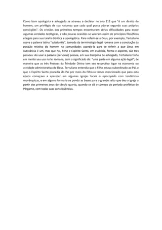 Como bom apologista e advogado se atreveu a declarar no ano 212 que "é um direito do
homem, um privilégio de sua natureza que cada qual possa adorar segundo suas próprias
convicções". Os cristãos dos primeiros tempos encontraram sérias dificuldades para expor
algumas verdades teológicas, e não poucas ocasiões se valeram assim de princípios filosóficos
e legais para sua tarefa didática e apologética. Para referir-se a Deus, por exemplo, Tertuliano
usava a palavra latina “substantia”, tomada da terminologia legal romana com a conotação da
posição relativa do homem na comunidade; usando-la para se referir a que Deus em
substância é um, mas que Pai, Filho e Espírito Santo, em essência, forma e aspecto, são três
pessoas. Ao usar a palavra (personæ) pessoa, em sua disciplina de advogado, Tertuliano tinha
em mente seu uso na lei romana, com o significado de: "uma parte em alguma ação legal"; de
maneira que as três Pessoas da Trindade Divina tem seu respectivo lugar na economia ou
atividade administrativa de Deus. Tertuliano entendia que o Filho estava subordinado ao Pai, e
que o Espírito Santo procedia do Pai por meio do Filho.Já temos mencionado que para esta
época começava a aparecer em algumas igrejas locais o episcopado com tendências
monárquicas, e em alguma forma ia se pondo as bases para o grande salto que deu a Igreja a
partir dos primeiros anos do século quarto, quando se dá o começo do período profético de
Pérgamo, com todas suas conseqüências.

 
