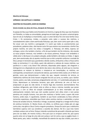 Martírio de Policarpo
APÊNDICE I DO CAPÍTULO II- ESMIRNA
MARTÍRIO DE POLICARPO, BISPO DE ESMIRNA
(Carta incluída nas obras de Irineu, discípulo de Policarpo)
As igrejas de Deus que habita como forasteira em Esmirna, à igreja de Deus que vive forasteira
em Filomélio, e a todas as comunidades, peregrinas em todo lugar, da santa e universal Igreja:
Que em vós se multiplique a misericórdia, a paz e o amor de Deus Pai e de nosso Senhor Jesus
Cristo. I. Os escrevemos, irmãos, a presente carta sobre o sucesso dos mártires, e
assinaladamente sobre o bem-aventurado Policarpo, que, bem assim como quem põe o selo,
fez cessar com seu martírio a perseguição. E é assim que todos os acontecimentos que
precederam, podemos dizer, não tiveram outro fim que mostrar-nos novamente o Senhor Seu
próprio martírio, tal como nos relata o Evangelho. 2. Policarpo, em efeito, esperou ser
entregue, como o fez também o Senhor, a fim de que também nós lhe imitemos, não visando
só nosso próprio interesse, mas também o de nossos próximos. Porque é de verdadeiro e
sólido amor o não buscar só a própria salvação, senão também a de todos os irmãos. II. Agora
pois, bem-aventurados são só aqueles martírios que se têm cumprido conforme a vontade de
Deus; porque é necessário que, guardando a devida cautela, atribuamos a Deus a força contra
todos os tormentos.2. E, em efeito, quem não admirará a nobreza de nossos mártires, sua
paciência e o amor a seu Dono? Eles sofreram, dilacerados pelos algozes, até chegarem a
distinguirem-se a disposição da carne dentro das veias e das artérias, de sorte que os mesmos
espectadores se moviam às lástimas e rompiam-se em lamentações; os mártires, em
contrapartida, se levantaram a tal ponto de nobreza, que nenhum deles exalou um ai! Nem um
gemido, como que demonstravam a todos nós que, naquele momento de tortura, os
nobilíssimos mártires de Cristo haviam emigrado fora de sua carne, ou melhor, que o Senhor
mesmo, posto a seu lado, conversava amigavelmente com eles. 3. E sustentados pela graça de
Cristo, depreciavam os tormentos terrenos, pois pelo sofrimento de uma só hora se
preparavam ao gozo da vida eterna. O mesmo fogo dos inumanos atormentadores lhes
resultava refrigerante, pois tinham ante os olhos as claras e eternas mansões que jamais
perecem, e com os olhos do coração contemplavam já os bens reservados aos que
valorosamente resistem; bens que nem ouvidos ouviram nem olhos viram e nem jamais
penetrou em coração humano, mas para eles mostrava o Senhor como a quem não eram
homens, senão anjos. 4. Igualmente, também os que foram condenados às feras sofreram
tormentos espantosos, estendidos que foram sobre conchas marinas e submetidos a outras
formas de variadas torturas. Pretendia o inimigo, se possível, obrigá-los a renegar da fé à força
de contínuo tormento. III. Muitos foram, em efeito, os artifícios que o diabo pôs em jogo
contra eles; mas glória a Deus! Contra ninguém prevaleceu. Porque foi assim que o nobilíssimo
Germânico superou com sua constância a covardia dos demais. Ele foi o que mais ilustre
combate susteve com as feras. Porque, tratando o procônsul de persuadir e dizendo que tivera
pena de sua idade, ele mesmo incitou a fera para que se arrojasse contra ele, pois queria
quanto antes ver-se longe de uma vida sem justiça e sem lei como a que os pagãos levam. 2.
Neste ponto, pois, toda a multidão, maravilhada da valentia da raça dos cristãos, que ama e

 