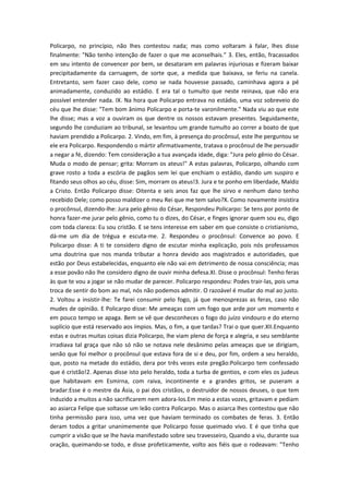 Policarpo, no princípio, não lhes contestou nada; mas como voltaram à falar, lhes disse
finalmente: "Não tenho intenção de fazer o que me aconselhais.” 3. Eles, então, fracassados
em seu intento de convencer por bem, se desataram em palavras injuriosas e fizeram baixar
precipitadamente da carruagem, de sorte que, a medida que baixava, se feriu na canela.
Entretanto, sem fazer caso dele, como se nada houvesse passado, caminhava agora a pé
animadamente, conduzido ao estádio. E era tal o tumulto que neste reinava, que não era
possível entender nada. IX. Na hora que Policarpo entrava no estádio, uma voz sobreveio do
céu que lhe disse: "Tem bom ânimo Policarpo e porta-te varonilmente." Nada viu ao que este
lhe disse; mas a voz a ouviram os que dentre os nossos estavam presentes. Seguidamente,
segundo lhe conduziam ao tribunal, se levantou um grande tumulto ao correr a boato de que
haviam prendido a Policarpo. 2. Vindo, em fim, à presença do procônsul, este lhe perguntou se
ele era Policarpo. Respondendo o mártir afirmativamente, tratava o procônsul de lhe persuadir
a negar a fé, dizendo: Tem consideração a tua avançada idade, diga: "Jura pelo gênio do César.
Muda o modo de pensar; grita: Morram os ateus!" A estas palavras, Policarpo, olhando com
grave rosto a toda a escória de pagãos sem lei que enchiam o estádio, dando um suspiro e
fitando seus olhos ao céu, disse: Sim, morram os ateus!3. Jura e te ponho em liberdade, Maldiz
a Cristo. Então Policarpo disse: Oitenta e seis anos faz que lhe sirvo e nenhum dano tenho
recebido Dele; como posso maldizer o meu Rei que me tem salvo?X. Como novamente insistira
o procônsul, dizendo-lhe: Jura pelo gênio do César, Respondeu Policarpo: Se tens por ponto de
honra fazer-me jurar pelo gênio, como tu o dizes, do César, e finges ignorar quem sou eu, digo
com toda clareza: Eu sou cristão. E se tens interesse em saber em que consiste o cristianismo,
dá-me um dia de trégua e escuta-me. 2. Respondeu o procônsul: Convence ao povo. E
Policarpo disse: A ti te considero digno de escutar minha explicação, pois nós professamos
uma doutrina que nos manda tributar a honra devido aos magistrados e autoridades, que
estão por Deus estabelecidas, enquanto ele não vai em detrimento de nossa consciência; mas
a esse povão não lhe considero digno de ouvir minha defesa.XI. Disse o procônsul: Tenho feras
às que te vou a jogar se não mudar de parecer. Policarpo respondeu: Podes trair-las, pois uma
troca de sentir do bom ao mal, nós não podemos admitir. O razoável é mudar do mal ao justo.
2. Voltou a insistir-lhe: Te farei consumir pelo fogo, já que menosprezas as feras, caso não
mudes de opinião. E Policarpo disse: Me ameaças com um fogo que arde por um momento e
em pouco tempo se apaga. Bem se vê que desconheces o fogo do juízo vindouro e do eterno
suplício que está reservado aos ímpios. Mas, o fim, a que tardas? Trai o que quer.XII.Enquanto
estas e outras muitas coisas dizia Policarpo, lhe viam pleno de força e alegria, e seu semblante
irradiava tal graça que não só não se notava nele desânimo pelas ameaças que se dirigiam,
senão que foi melhor o procônsul que estava fora de si e deu, por fim, ordem a seu heraldo,
que, posto na metade do estádio, dera por três vezes este pregão:Policarpo tem confessado
que é cristão!2. Apenas disse isto pelo heraldo, toda a turba de gentios, e com eles os judeus
que habitavam em Esmirna, com raiva, incontinente e a grandes gritos, se puseram a
bradar:Esse é o mestre da Ásia, o pai dos cristãos, o destruidor de nossos deuses, o que tem
induzido a muitos a não sacrificarem nem adora-los.Em meio a estas vozes, gritavam e pediam
ao asiarca Felipe que soltasse um leão contra Policarpo. Mas o asiarca lhes contestou que não
tinha permissão para isso, uma vez que haviam terminado os combates de feras. 3. Então
deram todos a gritar unanimemente que Policarpo fosse queimado vivo. E é que tinha que
cumprir a visão que se lhe havia manifestado sobre seu travesseiro, Quando a viu, durante sua
oração, queimando-se todo, e disse profeticamente, volto aos fiéis que o rodeavam: "Tenho

 