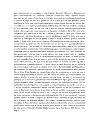 governador que não nos autorizasse a retirar o cadáver do mártir; "Não seja, se dizia, que essa
gente cristã abandone a seu Crucificado e comecem a render culto a este". Os judeus eram os
que sugeriam tais coisas e faziam força no caso, eles, que montaram guarda quando nós íamos
a recolher o corpo da pira. Mas ignoravam uns e outros que nós nem podemos jamais
abandonar a Cristo, que morreu pela salvação do mundo inteiro dos que se salvam; Ele,
inocente, por nós pecadores, nem temos de render culto a outro nenhum fora Dele. 3. Porque
a Cristo adoramos como Filho de Deus que é; mas aos mártires lhes tributamos com toda
justiça a homenagem de nosso afeto como a discípulos e imitadores do Senhor, pelo amor
insuperável que mostraram a seu rei e mestre. E prouvera a Deus que também nós
chegássemos a participar de sua morte e sermos condiscípulos seus!XVIII. Como vira, pois, o
centurião a obstinação dos judeus, pondo o corpo no meio, o mandou queimar, costume
pagão. 2. Deste modo, pelos menos, pudemos nós mais adiante recolher os ossos do mártir,
mais preciosos que pedra de valor e mais estimados que ouro puro, os que depositamos em
lugar conveniente. 3. Ali, segundo nos for possível, reunidos em júbilo e alegria, nos concederá
o Senhor celebrar o natalício do martírio de Policarpo, para memória dos que acabaram já seu
combate e exercício e preparação dos que tem ainda que combater. XIX. Tal foi o martírio do
bem-aventurado Policarpo, que, havendo sofrido, com onze irmãos mais de Filadélfia,
martirizados em Esmirna, ele só é carinhosamente recordado por todos, de sorte que até
mesmos os pagãos falam dele por todas as partes. Ele foi, em efeito, não só mestre insigne,
senão mártir eminente; daí que todos desejem imitar um martírio sucedido segundo o
ensinamento do Evangelho de Cristo. 2. E agora, depois de haver derrotado por sua paciência
ao príncipe iníquo deste mundo e recebido assim a coroa da imortalidade, glorifica jubiloso,
em companhia dos apóstolos e de todos os justos, ao Deus e Pai onipotente e bendiz a nosso
Senhor Jesus Cristo, Salvador de nossas almas, piloto de nossos corpos e pastor de toda a
universal Igreja espalhada ao redor da terra.XX. Havíeis-nos pedido que os relatássemos com
todo os detalhes o acontecido; mas tivemos que nos limitar, por agora, a um resumo do
principal, que os mandamos, por obra de nosso irmão Marciom. Agora, pois, uma vez que vós
os hajais inteirado, tende a bondade de remeter esta carta aos irmãos dos arredores, a fim de
que também eles glorifiquem ao Senhor, que é quem escolhe aos que quer dentre seus servos.
2. Ao que é poderoso para introduzir a todos pela graça e dádiva sua, em Seu reino eterno, por
meio de Seu Servo, Seu Unigênito Jesus Cristo, a Ele seja a glória, honra, poder e grandeza
pelos séculos. Saudai a todos os santos. A vós, saudações de todos os aqui presentes, e em
particular de Evaristo, o Escrevente, com toda sua família. XXI. O bem-aventurado Policarpo
(69-155) sofreu o martírio no segundo dia do mês Jântico ( fevereiro/ março), sete antes do
inicio de março, dia do grande sábado, à hora oitava. Foi preso por Herodes, abaixo o sumo
sacerdócio de Felipe de Trales e o proconsulado de Estácio Quadrado, reinando pelos séculos
nosso Senhor Jesus Cristo. A Ele seja a glória, honra, grandeza, trono eterno de geração em
geração. Amem. PAIS APOSTÓLICOS, Edição bilingüe, Daniel Ruíz Bueno. BAC, Madri, 1985.
Págs. 672-687.

 