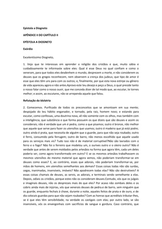Epístola a Diogneto
APÊNDICE II DO CAPÍTULO II
EPÍSTOLA A DIOGNETO
Exórdio
Excelentíssimo Diogneto,
1. Vejo que te interessas em aprender a religião dos cristãos e que, muito sábia e
cuidadosamente te informaste sobre eles: Qual é esse Deus no qual confiam e como o
veneram, para que todos eles desdenhem o mundo, desprezem a morte, e não considerem os
deuses que os gregos reconhecem, nem observem a crença dos judeus; que tipo de amor é
esse que eles têm uns para com os outros; e, finalmente, por que esta nova estirpe ou gênero
de vida apareceu agora e não antes.Aprovo este teu desejo e peço a Deus, o qual preside tanto
o nosso falar como o nosso ouvir, que me conceda dizer de tal modo que, ao escutar, te tornes
melhor; e assim, ao escutares, não se arrependa aquele que falou.
Refutação da idolatria
2. Comecemos. Purificado de todos os preconceitos que se amontoam em sua mente;
despojado do teu hábito enganador, e tornado, pela raiz, homem novo; e estando para
escutar, como confessas, uma doutrina nova, vê não somente com os olhos, mas também com
a inteligência, que substância e que forma possuem os que dizeis que são deuses e assim os
considerais; não é verdade que um é pedra, como a que pisamos; outro é bronze, não melhor
que aquele que serve para fazer os utensílios que usamos; outro é madeira que já está podre;
outro ainda é prata, que necessita de alguém que o guarde, para que não seja roubado; outro
é ferro, consumido pela ferrugem; outro de barro, não menos escolhido que aquele usado
para os serviços mais vis? Tudo isso não é de material corruptível?Não são lavrados com o
ferro e o fogo? Não foi o ferreiro que modelou um, o ourives outro e o oleiro outro? Não é
verdade que antes de serem moldados pelos artesãos na forma que agora têm, cada um deles
poderia ser, como agora transformado em outro? E se os mesmos artesãos trabalhassem os
mesmos utensílios do mesmo material que agora vemos, não poderiam transformar-se em
deuses como esses? E, ao contrário, esses que adorais, não poderiam transformar-se, por
mãos de homens, em utensílios semelhantes aos demais? Essas coisas todas não são surdas,
cegas, inanimadas, insensíveis, imóveis? Não apodrecem todas elas? Não são destrutíveis? A
essas coisas chamais de deuses, as servis, as adorais, e terminais sendo semelhante a elas.
Depois, odiais os cristãos, porque estes não os consideram deuses.Contudo, vós que os julgais
e imaginais deuses, não os desprezais mais do que eles? Por acaso não zombais deles e os
cobris ainda mais de injúrias, vós que venerais deuses de pedra.e de barro, sem ninguém que
os guarde, enquanto fechais à chave, durante a noite, aqueles feitos de prata e de ouro, e de
dia colocais guardas para que não sejam roubados? Com as honras que acreditais tributar-lhes,
se é que eles têm sensibilidade, na verdade os castigais com elas; por outro lado, se são
insensíveis, vós os envergonhais com sacrifícios de sangue e gordura. Caso contrário, que

 