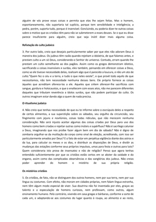 alguém de vós prove essas coisas e permita que elas lhe sejam feitas. Mas o homem,
espontaneamente, não suportaria tal suplício, porque tem sensibilidade e inteligência; a
pedra, porém, suporta tudo, porque é insensível. Concluindo, eu poderia dizer-te outras coisas
sobre o motivo que os cristãos têm para não se submeterem a esses deuses. Se o que eu disse
parece insuficiente para alguém, creio que seja inútil dizer mais alguma coisa.
Refutação do culto judaico
3. Por outro lado, creio que desejais particularmente saber por que eles não adoram Deus à
maneira dos judeus. Os judeus têm razão quando rejeitam a idolatria, de que falamos antes, e
prestam culto a um só Deus, considerando-o Senhor do universo. Contudo, erram quando lhe
prestam um culto semelhante ao dos pagãos. Assim como os gregos demonstram idiotice,
sacrificando a coisas insensíveis e surdas, eles também, pensando em oferecer coisas a Deus,
como se ele tivesse necessidade delas, realizam algo que é parecido a loucura, e não um ato de
culto.“Quem fez o céu e a terra, e tudo o que neles existe”, e que provê todo aquilo de que
necessitamos, não tem necessidade nenhuma desses bens. Ele próprio fornece as coisas
àqueles que acreditam oferece-las a ele. Aqueles que crêem oferecer-lhe sacrifícios com
sangue, gordura e holocaustos, e que o enaltecem com esses atos, não me parecem diferentes
daqueles que tributam reverência a ídolos surdos, que não podem participar do culto. Os
outros imaginam estar dando algo a quem de nada precisa.
O ritualismo judaico
4. Não creio que tenhas necessidade de que eu te informe sobre o escrúpulo deles a respeito
de certos alimentos, a sua superstição sobre os sábados, seu orgulho da circuncisão, seu
fingimento com jejuns e novilúnios, coisas todas ridículas, que não merecem nenhuma
consideração. Não será injusto aceitar algumas das coisas criadas por Deus para uso dos
homens como bem criadas e rejeitar outras como inúteis e supérfluas? Não é sacrílego caluniar
a Deus, imaginando que nos proíbe fazer algum bem em dia de sábado? Não é digno de
zombaria orgulhar-se da mutilação do corpo como sinal de eleição, acreditando, com isso ser
particularmente amados por Deus? E o fato de estar em perpétua vigilância diante dos astros e
da lua, para calcular os meses e os dias, e distribuir as disposições de Deus, e dividir as
mudanças das estações conforme seus próprios impulsos, umas para festa e outras para luto?
Quem consideraria isto prova de insensatez e não de religião? Penso que agora tenhas
entendido suficientemente por que os cristãos estão certos em se abster da vaidade e do
engano, assim como das complicadas observâncias e das vanglórias dos judeus. Não creias
poder
aprender
do
homem
o
mistério
de
sua
própria
religião.
Os mistérios cristãos
5. Os cristãos, de fato, não se distinguem dos outros homens, nem por sua terra, nem por sua
língua ou costumes. Com efeito, não moram em cidades próprias, nem falam língua estranha,
nem têm algum modo especial de viver. Sua doutrina não foi inventada por eles, graças ao
talento e a especulação de homens curiosos, nem professam, como outros, algum
ensinamento humano. Pelo contrário, vivendo em casa gregas e bárbaras, conforme a sorte de
cada um, e adaptando-se aos costumes do lugar quanto à roupa, ao alimento e ao resto,

 