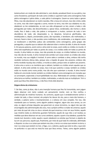 testemunham um modo de vida admirável e, sem dúvida, paradoxal.Vivem na sua pátria, mas
como forasteiros; participam de tudo como cristãos e suportam tudo como estrangeiros.Toda
pátria estrangeira é pátria deles, a cada pátria é estrangeira. Casam-se como todos e geram
filhos, mas não abandonam os recém-nascidos. Põe a mesa em comum, mas não o leito; estão
na carne, mas não vivem segundo a carne; moram na terra, mas têm sua cidadania no céu;
obedecem as leis estabelecidas, as com sua vida ultrapassam as leis; amam a todos e são
perseguidos por todos; são desconhecidos e, apesar disso, condenados; são mortos e, deste
modo, lhes é dada a vida; são pobres e enriquecem a muitos; carecem de tudo e tem
abundância de tudo; são desprezados e, no desprezo, tornam-se glorificados; são
amaldiçoados e, depois, proclamados justos; são injuriados, e bendizem; são maltratados, e
honram; fazem o bem, e são punidos como malfeitores; são condenados, e se alegram como
se recebessem a vida.Pelos judeus são combatidos como estrangeiros, pelos gregos são
perseguidos, a aqueles que os odeiam não saberiam dizer o motivo do ódio. A alma do mundo
6. Em poucas palavras, assim como a alma está no corpo, assim estão os cristãos no mundo. A
alma está espalhada por todas as partes do corpo, e os cristãos estão em todas as partes do
mundo. A alma habita no corpo, mas não procede do corpo; os cristãos habitam no mundo,
mas não são do mundo. A alma invisível está contida num corpo visível; os cristãos são vistos
no mundo, mas sua religião é invisível. A carne odeia e combate a alma, embora não tenha
recebido nenhuma ofensa dela, porque esta a impede de gozar dos prazeres; embora não
tenha recebido injustiça dos cristãos, o mundo os odeia, porque estes se opõem aos prazeres.
A alma ama a carne e os membros que a odeiam; também os cristãos amam aqueles que os
odeiam. A alma está contida no corpo, mas é ela que sustenta o corpo; também os cristãos
estão no mundo como numa prisão, mas são eles que sustentam o mundo. A alma imortal
habita em uma tenda mortal; também os cristãos habitam como estrangeiros em moradas que
se corrompem, esperando a incorruptibilidade nos céus. Maltratada em comidas e bebidas, a
alma torna-se melhor; também os cristãos, maltratados, a cada dia mais se multiplicam. Tal é o
posto que Deus lhes determinou, e não lhes é lícito dele desertar.
Origem divina do cristianismo
7. De fato, como já disse, não é uma invenção humana que lhes foi transmitida, nem julgam
digno observar com tanto cuidado um pensamento mortal, nem se lhes confiou a
administração de mistérios humanos. Ao contrario, aquele que é verdadeiramente senhor e
criador de tudo, o Deus invisível, ele próprio fez descer do céu, para o meio dos homens, a
verdade, a palavra santa e incompreensível, e a colocou em seus corações. Fez isso, não
mandando para os homens, como alguém poderia imaginar, algum dos seus servos, ou um
anjo, ou algum príncipe daqueles que governam as coisas terrestres, ou algum dos que são
encarregados das administrações dos céus, mas o próprio artífice e criador do universo; aquele
por meio do qual ele criou os céus e através do qual encerrou o mar em seus limites; aquele
cujo mistério todos os elementos guardam fielmente; aquele de cuja mão o sol recebeu as
medidas que deve observar em seu curso cotidiano; aquele a quem a lua obedece, quando lhe
manda luzir durante a noite; aquele a quem obedecem as estrelas que formam o séqüito da
lua em seu percurso; aquele que, finalmente, por meio do qual todo foi ordenado, delimitado
e disposto: os céus e as coisas que existem nos céus, a terra e as coisas que existem na terra, o
mar e as coisas que existem no mar, o fogo, o ar, o abismo, aquilo que está no alto, o que está
no profundo e o que está no meio.Foi esse que Deus enviou. Talvez, como alguém poderia

 