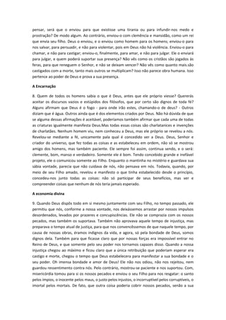 pensar, será que o enviou para que existisse uma tirania ou para infundir-nos medo e
prostração? De modo algum. Ao contrário, enviou-o com clemência e mansidão, como um rei
que envia seu filho. Deus o enviou, e o enviou como homem para os homens; enviou-o para
nos salvar, para persuadir, e não para violentar, pois em Deus não há violência. Enviou-o para
chamar, e não para castigar; enviou-o, finalmente, para amar, e não para julgar. Ele o enviará
para julgar, e quem poderá suportar sua presença? Não vês como os cristãos são jogados às
feras, para que reneguem o Senhor, e não se deixam vencer? Não vês como quanto mais.são
castigados com a morte, tanto mais outros se multiplicam? Isso não parece obra humana. Isso
pertence ao poder de Deus e prova a sua presença.
A Encarnação
8. Quem de todos os homens sabia o que é Deus, antes que ele próprio viesse? Quererás
aceitar os discursos vazios e estúpidos dos filósofos, que por certo são dignos de toda fé?
Alguns afirmam que Deus é o fogo - para onde irão estes, chamando-o de deus? - Outros
diziam que é água. Outros ainda que é dos elementos criados por Deus. Não há dúvida de que
se alguma dessas afirmações é aceitável, poderíamos também afirmar que cada uma de todas
as criaturas igualmente manifesta Deus.Mas todas essas coisas são charlatanices e invenções
de charlatães. Nenhum homem viu, nem conheceu a Deus, mas ele próprio se revelou a nós.
Revelou-se mediante a fé, unicamente pala qual é concedido ver a Deus. Deus, Senhor e
criador do universo, que fez todas as coisas e as estabeleceu em ordem, não só se mostrou
amigo dos homens, mas também paciente. Ele sempre foi assim, continua sendo, e o será:
clemente, bom, manso e verdadeiro. Somente ele é bom. Tendo concebido grande e inefável
projeto, ele o comunicou somente ao Filho. Enquanto o mantinha no mistério e guardava sua
sábia vontade, parecia que não cuidava de nós, não pensava em nós. Todavia, quando, por
meio de seu Filho amado, revelou e manifesto o que tinha estabelecido desde o princípio,
concedeu-nos junto todas as coisas: não só participar de seus benefícios, mas ver e
compreender coisas que nenhum de nós teria jamais esperado.
A economia divina
9. Quando Deus dispôs todo em si mesmo juntamente com seu Filho, no tempo passado, ele
permitiu que nós, conforme a nossa vontade, nos deixássemos arrastar por nossos impulsos
desordenados, levados por prazeres e concupiscências. Ele não se comprazia com os nossos
pecados, mas também os suportava. Também não aprovava aquele tempo de injustiça, mas
preparava o tempo atual de justiça, para que nos convencêssemos de que naquele tempo, por
causa de nossas obras, éramos indignos da vida, e agora, só pela bondade de Deus, somos
dignos dela. Também para que ficasse claro que por nossas forças era impossível entrar no
Reino de Deus, e que somente pelo seu poder nos tornamos capazes disso. Quando a nossa
injustiça chegou ao máximo e ficou claro que a única retribuição que poderiam esperar era
castigo e morte, chegou o tempo que Deus estabelecera para manifestar a sua bondade e o
seu poder. Oh imensa bondade e amor de Deus! Ele não nos odiou, não nos rejeitou, nem
guardou ressentimento contra nós. Pelo contrário, mostrou-se paciente e nos suportou. Com,
misericórdia tomou para si os nossos pecados e enviou o seu Filho para nos resgatar: o santo
pelos ímpios, o inocente pelos maus, o justo pelos injustos, o incorruptível pelos corruptíveis, o
imortal pelos mortais. De fato, que outra coisa poderia cobrir nossos pecados, senão a sua

 