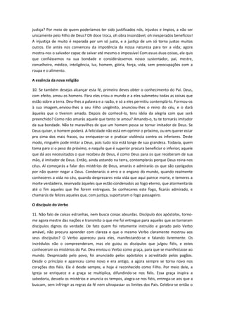justiça? Por meio de quem poderíamos ter sido justificados nós, injustos e ímpios, a não ser
unicamente pelo Filho de Deus? Oh doce troca, oh obra insondável, oh inesperados benefícios!
A injustiça de muito é reparada por um só justo, e a justiça de um só torna justos muitos
outros. Ele antes nos convenceu da impotência da nossa natureza para ter a vida; agora
mostra-nos o salvador capaz de salvar até mesmo o impossível Com essas duas coisas, ele quis
que confiássemos na sua bondade e considerássemos nosso sustentador, pai, mestre,
conselheiro, médico, inteligência, luz, homem, glória, força, vida, sem preocupações com a
roupa e o alimento.
A essência da nova religião
10. Se também desejas alcançar esta fé, primeiro deves obter o conhecimento do Pai. Deus,
com efeito, amou os homens. Para eles criou o mundo e a eles submeteu todas as coisas que
estão sobre a terra. Deu-lhes a palavra e a razão, e só a eles permitiu contemplá-lo. Formou-os
à sua imagem,.enviou-lhes o seu Filho unigênito, anunciou-lhes o reino do céu, e o dará
àqueles que o tiverem amado. Depois de conhecê-lo, tens idéia da alegria com que será
preenchido? Como não amarás aquele que tanto te amou? Amando-o, tu te tornarás imitador
da sua bondade. Não te maravilhes de que um homem possa se tornar imitador de Deus. Se
Deus quiser, o homem poderá. A felicidade não está em oprimir o próximo, ou em querer estar
pro cima dos mais fracos, ou enriquecer-se e praticar violência contra os inferiores. Deste
modo, ninguém pode imitar a Deus, pois tudo isto está longe de sua grandeza. Todavia, quem
toma para si o peso do próximo, e naquilo que é superior procura beneficiar o inferior; aquele
que dá aos necessitados o que recebeu de Deus, é como Deus para os que receberam de sua
mão, é imitador de Deus. Então, ainda estando na terra, contemplarás porque Deus reina nos
céus. Aí começarás a falar dos mistérios de Deus, amarás e admirarás os que são castigados
por não querer negar a Deus. Condenarás o erro e o engano do mundo, quando realmente
conheceres a vida no céu, quando desprezares esta vida que aqui parece morte, e temeres a
morte verdadeira, reservada àqueles que estão condenados ao fogo eterno, que atormentarás
até o fim aqueles que lhe forem entregues. Se conheceres este fogo, ficarás admirado, e
chamarás de felizes aqueles que, com justiça, suportaram o fogo passageiro.
O discípulo do Verbo
11. Não falo de coisas estranhas, nem busco coisas absurdas. Discípulo dos apóstolos, tornome agora mestre das nações e transmito o que me foi entregue para aqueles que se tornaram
discípulos dignos da verdade. De fato quem foi retamente instruído e gerado pelo Verbo
amável, não procura aprender com clareza o que o mesmo Verbo claramente mostrou aos
seus discípulos? O Verbo apareceu para eles, manifestando-se e falando livremente. Os
incrédulos não o compreenderam, mas ele guiou os discípulos que julgou fiéis, e estes
conheceram os mistérios do Pai. Deu enviou o Verbo como graça, para que se manifestasse ao
mundo. Desprezado pelo povo, foi anunciado pelos apóstolos a acreditado pelos pagãos.
Desde o princípio e apareceu como novo e era antigo, a agora sempre se torna novo nos
corações dos fiéis. Ele é desde sempre, e hoje é reconhecido como Filho. Por meio dele, a
Igreja se enriquece e a graça se multiplica, difundindo-se nos fiéis. Essa graça inspira a
sabedoria, desvela os mistérios e anuncia os tempos, alegra-se nos fiéis, entrega-se aos que a
buscam, sem infringir as regras da fé nem ultrapassar os limites dos Pais. Celebra-se então o

 