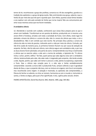 temor da lei, reconhecesse a graça dos profetas, conserva-se a fé dos evangelhos, guarda-se a
tradição dos apóstolos e a graça da Igreja exulta. Não contristando essa graça, saberás o que o
Verbo diz por meio dos que ele quer e quando quer. Com efeito, quantas coisas fomos levados
a vos explicar com zelo pala vontade do Verbo que no-las inspira! Nós vos comunicamos por
amor essas mesmas coisas que nos foram reveladas.
A verdadeira ciência
12. Atendendo e ouvindo com cuidado, conhecereis que coisas Deus prepara para os que o
amam com lealdade. Transformam-se em paraíso de delícias, produzindo em si mesmos uma
arvora fértil e frondosa, ornados com toda a variedade de frutos. Com efeito, neste lugar foi
plantada a árvore da ciência e a arvora da vida; não é a arvora da ciência que mata, e sim a
desobediência. Não é sem sentido que está escrito: No princípio Deus plantou a arvora da
ciência da vida no meio do paraíso, indicando assim a vida por meio da ciência. Contudo, por
não tê-la usado de maneira pura, os primeiros homens ficaram nus por causa da sedução da
serpente. De fato, não há vida sem ciência, nem ciência segura sem verdadeira vida, e por isso
as duas árvores foram plantadas uma perto da outra. Compreendendo essa força e lastimando
a ciência que se exercita sobre a vida sem a norma da verdade, o Apóstolo diz: “A ciência
incha; o amor, porém, edifica.” De fato, quem pensa que sabe alguma coisa sem a verdadeira
ciência, testemunhada pela vida, não sabe nada: é enganado pala serpente, não tendo amado
a vida. Aquele, porém, que sabe com temor e procura a vida, planta na.esperança, esperando
o fruto. Que a ciência seja coração para ti; a vida seja o Verbo verdadeiramente
compreendido. Levando a arvora dele e produzindo fruto, sempre colherás o que é agradável
diante de Deus, o que a serpente não toca, nem se mistura em engano; nem Eva é corrompida,
mas reconhecida como virgem. A salvação é mostrada, os apóstolos são compreendidos, a
Páscoa do Senhor se adianta, os círios se reúnem, harmoniza-se com o mundo e, instruindo os
santos, o Verbo se alegra, pelo qual o Pai é glorificado. A ele, a glória pelos séculos. Amém.
PADRES APOSTÓLICOS, Daniel Ruíz Buenio. BAC, Madrid, 1985, págs. 845-86o

 