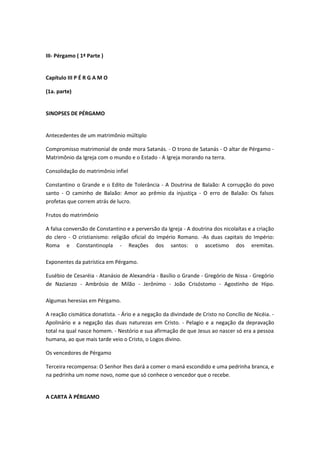 III- Pérgamo ( 1ª Parte )
Capítulo III P É R G A M O
(1a. parte)
SINOPSES DE PÉRGAMO
Antecedentes de um matrimônio múltiplo
Compromisso matrimonial de onde mora Satanás. - O trono de Satanás - O altar de Pérgamo Matrimônio da Igreja com o mundo e o Estado - A Igreja morando na terra.
Consolidação do matrimônio infiel
Constantino o Grande e o Edito de Tolerância - A Doutrina de Balaão: A corrupção do povo
santo - O caminho de Balaão: Amor ao prêmio da injustiça - O erro de Balaão: Os falsos
profetas que correm atrás de lucro.
Frutos do matrimônio
A falsa conversão de Constantino e a perversão da Igreja - A doutrina dos nicolaítas e a criação
do clero - O cristianismo: religião oficial do Império Romano. -As duas capitais do Império:
Roma e Constantinopla - Reações dos santos: o ascetismo dos eremitas.
Exponentes da patrística em Pérgamo.
Eusébio de Cesaréia - Atanásio de Alexandria - Basílio o Grande - Gregório de Nissa - Gregório
de Nazianzo - Ambrósio de Milão - Jerônimo - João Crisóstomo - Agostinho de Hipo.
Algumas heresias em Pérgamo.
A reação cismática donatista. - Ário e a negação da divindade de Cristo no Concílio de Nicéia. Apolinário e a negação das duas naturezas em Cristo. - Pelagio e a negação da depravação
total na qual nasce homem. - Nestório e sua afirmação de que Jesus ao nascer só era a pessoa
humana, ao que mais tarde veio o Cristo, o Logos divino.
Os vencedores de Pérgamo
Terceira recompensa: O Senhor lhes dará a comer o maná escondido e uma pedrinha branca, e
na pedrinha um nome novo, nome que só conhece o vencedor que o recebe.
A CARTA À PÉRGAMO

 