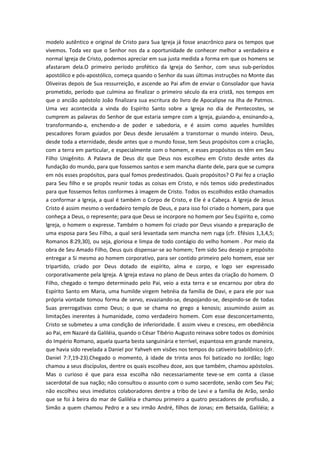 modelo autêntico e original de Cristo para Sua Igreja já fosse anacrônico para os tempos que
vivemos. Toda vez que o Senhor nos da a oportunidade de conhecer melhor a verdadeira e
normal Igreja de Cristo, podemos apreciar em sua justa medida a forma em que os homens se
afastaram dela.O primeiro período profético da Igreja do Senhor, com seus sub-períodos
apostólico e pós-apostólico, começa quando o Senhor da suas últimas instruções no Monte das
Oliveiras depois de Sua ressurreição, e ascende ao Pai afim de enviar o Consolador que havia
prometido, período que culmina ao finalizar o primeiro século da era cristã, nos tempos em
que o ancião apóstolo João finalizara sua escritura do livro de Apocalipse na ilha de Patmos.
Uma vez acontecida a vinda do Espírito Santo sobre a Igreja no dia de Pentecostes, se
cumprem as palavras do Senhor de que estaria sempre com a Igreja, guiando-a, ensinando-a,
transformando-a, enchendo-a de poder e sabedoria, e é assim como aqueles humildes
pescadores foram guiados por Deus desde Jerusalém a transtornar o mundo inteiro. Deus,
desde toda a eternidade, desde antes que o mundo fosse, tem Seus propósitos com a criação,
com a terra em particular, e especialmente com o homem, e esses propósitos os têm em Seu
Filho Unigênito. A Palavra de Deus diz que Deus nos escolheu em Cristo desde antes da
fundação do mundo, para que fossemos santos e sem mancha diante dele, para que se cumpra
em nós esses propósitos, para qual fomos predestinados. Quais propósitos? O Pai fez a criação
para Seu filho e se propôs reunir todas as coisas em Cristo, e nós temos sido predestinados
para que fossemos feitos conformes à imagem de Cristo. Todos os escolhidos estão chamados
a conformar a Igreja, a qual é também o Corpo de Cristo, e Ele é a Cabeça. A Igreja de Jesus
Cristo é assim mesmo o verdadeiro templo de Deus, e para isso foi criado o homem, para que
conheça a Deus, o represente; para que Deus se incorpore no homem por Seu Espírito e, como
Igreja, o homem o expresse. Também o homem foi criado por Deus visando a preparação de
uma esposa para Seu Filho, a qual será levantada sem mancha nem ruga (cfr. Efésios 1,3,4,5;
Romanos 8:29,30), ou seja, gloriosa e limpa de todo contágio do velho homem . Por meio da
obra de Seu Amado Filho, Deus quis dispensar-se ao homem; Tem sido Seu desejo e propósito
entregar a Si mesmo ao homem corporativo, para ser contido primeiro pelo homem, esse ser
tripartido, criado por Deus dotado de espírito, alma e corpo, e logo ser expressado
corporativamente pela Igreja. A Igreja estava no plano de Deus antes da criação do homem. O
Filho, chegado o tempo determinado pelo Pai, veio a esta terra e se encarnou por obra do
Espírito Santo em Maria, uma humilde virgem hebréia da família de Davi, e para ele por sua
própria vontade tomou forma de servo, esvaziando-se, despojando-se, despindo-se de todas
Suas prerrogativas como Deus; o que se chama no grego a kenosis; assumindo assim as
limitações inerentes à humanidade, como verdadeiro homem. Com esse desconcertamento,
Cristo se submeteu a uma condição de inferioridade. E assim viveu e cresceu, em obediência
ao Pai, em Nazaré da Galiléia, quando o César Tibério Augusto reinava sobre todos os domínios
do Império Romano, aquela quarta besta sanguinária e terrível, espantosa em grande maneira,
que havia sido revelada a Daniel por Yahveh em visões nos tempos do cativeiro babilônico (cfr.
Daniel 7:7,19-23).Chegado o momento, à idade de trinta anos foi batizado no Jordão; logo
chamou a seus discípulos, dentre os quais escolheu doze, aos que também, chamou apóstolos.
Mas o curioso é que para essa escolha não necessariamente teve-se em conta a classe
sacerdotal de sua nação; não consultou o assunto com o sumo sacerdote, senão com Seu Pai;
não escolheu seus imediatos colaboradores dentre a tribo de Levi e a família de Arão, senão
que se foi à beira do mar de Galiléia e chamou primeiro a quatro pescadores de profissão, a
Simão a quem chamou Pedro e a seu irmão André, filhos de Jonas; em Betsaida, Galiléia; a

 