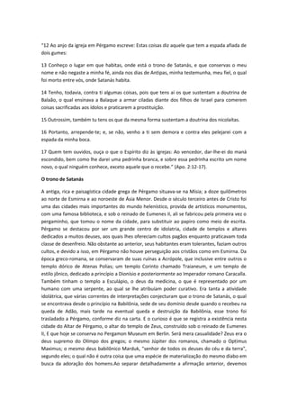 “12 Ao anjo da igreja em Pérgamo escreve: Estas coisas diz aquele que tem a espada afiada de
dois gumes:
13 Conheço o lugar em que habitas, onde está o trono de Satanás, e que conservas o meu
nome e não negaste a minha fé, ainda nos dias de Antipas, minha testemunha, meu fiel, o qual
foi morto entre vós, onde Satanás habita.
14 Tenho, todavia, contra ti algumas coisas, pois que tens aí os que sustentam a doutrina de
Balaão, o qual ensinava a Balaque a armar ciladas diante dos filhos de Israel para comerem
coisas sacrificadas aos ídolos e praticarem a prostituição.
15 Outrossim, também tu tens os que da mesma forma sustentam a doutrina dos nicolaítas.
16 Portanto, arrepende-te; e, se não, venho a ti sem demora e contra eles pelejarei com a
espada da minha boca.
17 Quem tem ouvidos, ouça o que o Espírito diz às igrejas: Ao vencedor, dar-lhe-ei do maná
escondido, bem como lhe darei uma pedrinha branca, e sobre essa pedrinha escrito um nome
novo, o qual ninguém conhece, exceto aquele que o recebe.” (Apo. 2:12-17).
O trono de Satanás
A antiga, rica e paisagística cidade grega de Pérgamo situava-se na Mísia; a doze quilômetros
ao norte de Esmirna e ao noroeste de Ásia Menor. Desde o século terceiro antes de Cristo foi
uma das cidades mais importantes do mundo helenístico, provida de artísticos monumentos,
com uma famosa biblioteca, e sob o reinado de Eumenes II, ali se fabricou pela primeira vez o
pergaminho, que tomou o nome da cidade, para substituir ao papiro como meio de escrita.
Pérgamo se destacou por ser um grande centro de idolatria, cidade de templos e altares
dedicados a muitos deuses, aos quais lhes ofereciam cultos pagãos enquanto praticavam toda
classe de desenfreio. Não obstante ao anterior, seus habitantes eram tolerantes, faziam outros
cultos, e devido a isso, em Pérgamo não houve perseguição aos cristãos como em Esmirna. Da
época greco-romana, se conservaram de suas ruínas a Acrópole, que inclusive entre outros o
templo dórico de Atenas Polias; um templo Corinto chamado Traianeum, e um templo de
estilo jônico, dedicado a princípio a Dionísio e posteriormente ao Imperador romano Caracalla.
Também tinham o templo a Esculápio, o deus da medicina, o que é representado por um
humano com uma serpente, ao qual se lhe atribuíam poder curativo. Era tanta a atividade
idolátrica, que várias correntes de interpretações conjecturam que o trono de Satanás, o qual
se encontrava desde o princípio na Babilônia, sede de seu domínio desde quando o recebeu na
queda de Adão, mais tarde na eventual queda e destruição da Babilônia, esse trono foi
trasladado a Pérgamo, conforme diz na carta. E o curioso é que se registra a existência nesta
cidade do Altar de Pérgamo, o altar do templo de Zeus, construído sob o reinado de Eumenes
II, E que hoje se conserva no Pergamon Museum em Berlin. Será mera casualidade? Zeus era o
deus supremo do Olímpo dos gregos; o mesmo Júpiter dos romanos, chamado o Optimus
Maximus; o mesmo deus babilônico Marduk, "senhor de todos os deuses do céu e da terra",
segundo eles; o qual não é outra coisa que uma espécie de materialização do mesmo diabo em
busca da adoração dos homens.Ao separar detalhadamente a afirmação anterior, devemos

 
