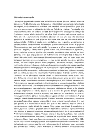 Matrimônio com o mundo
"Ao anjo da igreja em Pérgamo escreve: Estas coisas diz aquele que tem a espada afiada de
dois gumes:" (v.12).A terceira carta do Apocalipse está dirigida à histórica igreja na localidade
de Pérgamo, cujas características coincidem com o terceiro período profético da Igreja, que
tem seu começo com a publicação do Edito de Tolerância religiosa; Promulgado pelo
imperador Constantino em Milão no ano 313, dando os primeiros passos para a aceitação do
Cristianismo como a religião do império, até o final do século quinto, pela eventual queda de
Roma em 476. É sumariamente importante observar em cada uma das sete localidades
geográficas e históricas das sete igrejas do Apocalipse uma série de coincidências entre a
cultura, religião e história da cidade com a condição de suas respectivas igrejas locais e o
período profético correspondente. Por exemplo, quando João escreve a carta à igreja em
Pérgamo, podemos fazer uma tríplice alusão. Por uma parte se refere à igreja nessa localidade;
por outra a Pérgamo, a cidade, sede do grande altar de Zeus, o trono de Satanás, e por outra,
Roma, capital do poderoso império cujo imperador ostentava o título satânico de sumo
pontífice, com o qual a Igreja se unirá em matrimônio no período profético de Pérgamo. A
palavra Pérgamo significa muito casado (do prefixo grego per, como em hiper, super, nos
compostos químicos como permanganato, e a raiz gamos, gameta, esposa, ou gamétes,
marido, de onde surgem palavras como poligamia), matrimônio múltiple, compromisso
matrimonial, e isso nos indica que o diabo, vendo que por meio das heresias e as perseguições
não conseguiu acabar com a Igreja, põe fim às perseguições e agora opta por usar outra tática,
a de corrompê-la, promovendo a união em matrimônio da Igreja de Jesus cristo com o mundo,
com sua política, sua economia e sua religião. Durante as épocas de Éfeso e Esmirna, Satanás,
convertido em um leão rugindo, atacava a Igreja por meio do mundo; agora, vestido como
anjo de luz, usa o mundo para dar umas calorosas boas vindas à Igreja que antes tratou de
destruir. A Igreja de Jesus cristo sofreu dura e cruel perseguição, mas o Senhor lhes havia dito:
“não temas”; mas o perigo para Igreja realmente surgiu e se acrescentou quando o estado se
aliou com o cristianismo. Esse elemento estranho chamado mundo começou a mesclar-se com
a mesma natureza santa e pura da Igreja, e isso nos da a idéia de que à Igreja se lhe foi dada
um lugar importante no estado, dotando-la a si mesmo dos grandes templos pagãos;
aparentemente começa a prosperar, e começa a ser levantada em uma posição alta, mas no
mundo, para receber a glória do mundo, não nos lugares celestiais com Cristo Jesus. A Igreja
começa a receber fortalecimentos pagãos e se tornou mundana, é como se diz, passou das
garras dos ferozes leões, a ocupar uma posição de honra no trono imperial. A Igreja deve orar
pelo governo e as autoridades do estado para que não haja anarquia, mas não unir-se e
mesclar-se com o estado. A Igreja é a noiva de Cristo, casta e pura; já está desposada com o
Senhor, e por isso a união da Igreja com o mundo é considerada fornicação espiritual. Devido a
isso, o Senhor se apresenta como o que tem a espada aguda de dois fios. O que simboliza isso?
A Palavra mesmo nos da a resposta. "Porque a palavra de Deus é viva, e eficaz, e mais cortante
do que qualquer espada de dois gumes, e penetra até ao ponto de dividir alma e espírito,
juntas e medulas, e é apta para discernir os pensamentos e propósitos do coração." (Hb. 4:12).
Por um lado o Senhor diz à Igreja que com essa espada inevitavelmente vai separar essa união
de Sua Igreja com o mundo, e vai discernir e julgar essa união. O Senhor tem toda a autoridade
para executar esta sentença. Através da história, o Senhor foi dando os passos necessários

 