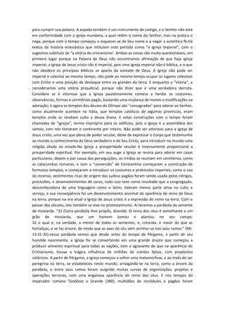 para cumprir sua palavra. A espada também é um instrumento de castigo, e o Senhor não está
em conformidade com a igreja mundana, a qual retém o nome do Senhor, mas na prática o
nega, porque com o tempo começou a esquecer-se de Seu nome e a negar a autentica fé.Há
textos da história eclesiástica que intitulam este período como “a Igreja Imperial”, com o
sugestivo subtítulo de “a vitória do cristianismo’. Ambas as coisas são muito questionáveis, em
primeiro lugar porque na Palavra de Deus não encontramos afirmação de que haja igreja
imperial; a Igreja de Jesus cristo não é imperial, pois uma igreja imperial não é bíblica, e o que
não obedece os princípios bíblicos se aparta da vontade de Deus. A Igreja não pode ser
imperial e celestial ao mesmo tempo, não pode ao mesmo tempo ocupar os lugares celestiais
com Cristo e uma posição de destaque entre os grandes da terra. E enquanto a "vitória", a
consideramos uma vitória prejudicial, porque não dizer que é uma verdadeira derrota.
Considere se é vitorioso que a Igreja paulatinamente comece a herdar os costumes,
observâncias, formas e cerimônias pagãs, bastando uma mudança de nomes e modificações na
adoração; e agora os templos dos deuses do Olímpo são "consagrados" para adorar ao Senhor,
como atualmente acontece na Itália, que templos católicos de algumas províncias, eram
templos onde se rendiam culto a deusa Diana. E estas construções com o tempo foram
chamadas de "igrejas", termo impróprio para os edifícios, pois a Igreja é a assembléia dos
santos; com isto tomaram o continente por inteiro. Não pode ser vitorioso para a Igreja de
Jesus cristo, uma vez que plena de poder secular, deixe de expressar o Corpo que testemunha
ao mundo o conhecimento do Deus verdadeiro e de Seu Cristo, para introduzir no mundo uma
religião aliada ao estado.Na Igreja a prosperidade secular é inversamente proporcional a
prosperidade espiritual. Por exemplo, em seu auge a Igreja se reunia para adorar em casas
particulares; depois e por causa das perseguições, os irmãos se reuniam em cemitérios, como
as catacumbas romanas, e com a "conversão" de Constantino começaram a construção de
formosos templos, e começaram a introduzir os costumes e protocolos imperiais, como o uso
do incenso, vestimentas ricas de origem dos judeus pagãos foram sendo usada pelos clérigos,
procissões, e desenvolvimentos de coros, tudo isso teve como resultado que a congregação,
desconhecedora de uma linguagem como o latim, tiveram menos parte ativa no culto e
serviço, e sua conseqüência foi um desenvolvimento anormal da aparência do reino de Deus
na terra, porque na era atual a Igreja de Jesus cristo é a expressão do reino na terra. Com o
passar dos séculos, isto também se vive no protestantismo. Aí teremos a parábola da semente
de mostarda. "31 Outra parábola lhes propôs, dizendo: O reino dos céus é semelhante a um
grão de mostarda, que um homem tomou e plantou no seu campo;
32 o qual é, na verdade, a menor de todas as sementes, e, crescida, é maior do que as
hortaliças, e se faz árvore, de modo que as aves do céu vêm aninhar-se nos seus ramos." (Mt.
13:31-32).nessa parábola vemos que desde antes do tempo de Pérgamo, a partir de seu
humilde nascimento, a Igreja foi se convertendo em uma grande árvore que começou a
produzir alimento espiritual para todas as nações, com o agravante de que na aparência do
Cristianismo, houve a trágica influência de milhões de crentes falsos, com propósitos
satânicos. A partir de Pérgamo, a Igreja começou a sofrer uma metamorfose, e ao invés de ser
peregrina na terra, se estabeleceu neste mundo, arraigando-se na terra, como a árvore da
parábola, e entre seus ramos foram surgindo muitas curvas de organizações, projetos e
operações terrenas, com uma enganosa aparência do reino dos céus. E nos tempos do
imperador romano Teodósio o Grande (380), multidões de incrédulos e pagãos foram

 