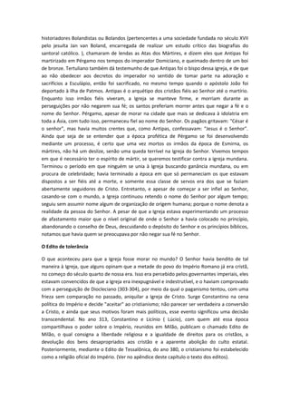 historiadores Bolandistas ou Bolandos (pertencentes a uma sociedade fundada no século XVII
pelo jesuíta Jan van Boland, encarregada de realizar um estudo crítico das biografias do
santoral católico. ), chamaram de lendas as Atas dos Mártires, e dizem eles que Antipas foi
martirizado em Pérgamo nos tempos do imperador Domiciano, e queimado dentro de um boi
de bronze. Tertuliano também dá testemunho de que Antipas foi o bispo dessa igreja, e de que
ao não obedecer aos decretos do imperador no sentido de tomar parte na adoração e
sacrifícios a Esculápio, então foi sacrificado, no mesmo tempo quando o apóstolo João foi
deportado à ilha de Patmos. Antipas é o arquétipo dos cristãos fiéis ao Senhor até o martírio.
Enquanto isso irmãos fiéis viveram, a Igreja se manteve firme, e morriam durante as
perseguições por não negarem sua fé; os santos preferiam morrer antes que negar a fé e o
nome do Senhor. Pérgamo, apesar de morar na cidade que mais se dedicava à idolatria em
toda a Ásia, com tudo isso, permaneceu fiel ao nome do Senhor. Os pagãos gritavam: "César é
o senhor", mas havia muitos crentes que, como Antipas, confessavam: "Jesus é o Senhor".
Ainda que seja de se entender que a época profética de Pérgamo se foi desenvolvendo
mediante um processo, é certo que uma vez mortos os irmãos da época de Esmirna, os
mártires, não há um deslize, senão uma queda terrível na Igreja do Senhor. Vivemos tempos
em que é necessário ter o espírito de mártir, se queremos testificar contra a igreja mundana.
Terminou o período em que ninguém se unia à Igreja buscando ganância mundana, ou em
procura de celebridade; havia terminado a época em que só permaneciam os que estavam
dispostos a ser fiéis até a morte, e somente essa classe de servos era dos que se faziam
abertamente seguidores de Cristo. Entretanto, e apesar de começar a ser infiel ao Senhor,
casando-se com o mundo, a Igreja continuou retendo o nome do Senhor por algum tempo;
seguiu sem assumir nome algum de organização de origem humana; porque o nome denota a
realidade da pessoa do Senhor. A pesar de que a Igreja estava experimentando um processo
de afastamento maior que o nível original de onde o Senhor a havia colocado no princípio,
abandonando o conselho de Deus, descuidando o depósito do Senhor e os princípios bíblicos,
notamos que havia quem se preocupava por não negar sua fé no Senhor.
O Edito de tolerância
O que aconteceu para que a Igreja fosse morar no mundo? O Senhor havia bendito de tal
maneira à Igreja, que alguns opinam que a metade do povo do Império Romano já era cristã,
no começo do século quarto de nossa era. Isso era percebido pelos governantes imperiais, eles
estavam convencidos de que a Igreja era inexpugnável e indestrutível, e o haviam comprovado
com a perseguição de Diocleciano (303-304), por meio da qual o paganismo tentou, com uma
frieza sem comparação no passado, aniquilar a Igreja de Cristo. Surge Constantino na cena
política do Império e decide "aceitar" ao cristianismo; não parecer ser verdadeira a conversão
a Cristo, e ainda que seus motivos foram mais políticos, esse evento significou uma decisão
transcendental. No ano 313, Constantino e Licínio ( Lúcio), com quem até essa época
compartilhava o poder sobre o Império, reunidos em Milão, publicam o chamado Edito de
Milão, o qual consigna a liberdade religiosa e a igualdade de direitos para os cristãos, a
devolução dos bens desapropriados aos cristão e a aparente abolição do culto estatal.
Posteriormente, mediante o Edito de Tessalônica, do ano 380, o cristianismo foi estabelecido
como a religião oficial do Império. (Ver no apêndice deste capítulo o texto dos editos).

 