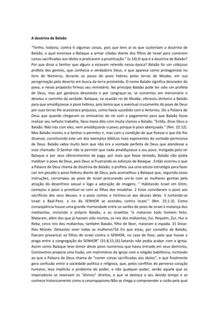 A doutrina de Balaão
“Tenho, todavia, contra ti algumas coisas, pois que tens aí os que sustentam a doutrina de
Balaão, o qual ensinava a Balaque a armar ciladas diante dos filhos de Israel para comerem
coisas sacrificadas aos ídolos e praticarem a prostituição.” (v.14).O que é a doutrina de Balaão?
Por que disse o Senhor que alguns a estavam retendo nessa época? Balaão foi um cobiçoso
profeta dos gentios, que conhecia o verdadeiro Deus, e que aparece como protagonista no
livro de Números, durante os passo do povo hebreu pelas terras de Moabe, em sua
peregrinação pelo deserto em busca da terra prometida. O nome Balaão significa desviador do
povo, e nesse propósito firmou seu ministério. No princípio Balaão pode ter sido um profeta
de Deus, mas por ganância desonesta e por congraçar-se, se converteu em mercenário e
desviou o caminho da verdade. Balaque, na ocasião rei de Moabe, ofereceu dinheiro a Balaão
para que amaldiçoasse o povo hebreu, pois temia que o eventual cruzamento do povo de Deus
por suas terras lhe ocasionara prejuízos, como havia sucedido com o Amorreu. Diz a Palavra de
Deus que quando chegaram os emissários do rei com o pagamento para que Balaão fosse
realizar seu nefasto trabalho, Deus havia dito com muita clareza a Balaão: "Então, disse Deus a
Balaão: Não irás com eles, nem amaldiçoarás o povo; porque é povo abençoado." (Nm. 22:12).
Mas Balaão insistiu e o Senhor o permitiu ir, mas com a condição de que fizesse o que Ele lhe
dissesse, constituindo este um dos exemplos bíblicos mais exponentes da vontade permissiva
de Deus. Balaão sabia muito bem que não era a vontade perfeita de Deus que atendesse a
esse chamado. O Senhor não ia permitir que nada amaldiçoasse a seu povo. Instigado pelo rei
Balaque e por seus oferecimentos de paga, por mais que fosse tentado, Balaão não podia
maldizer o povo de Deus, pois Deus ia frustrando os esforços de Balaque . Então ocorreu o que
a Palavra de Deus chama de doutrina de Balaão; o profeta usa uma astuta estratégia para fazer
cair em pecado o povo hebreu diante de Deus, pois aconselhou a Balaque que, seguindo essas
instruções, corrompeu ao povo de Israel procurando uni-lo com as mulheres gentias pela
atração do desenfreio sexual e logo a adoração de imagens. " Habitando Israel em Sitim,
começou o povo a prostituir-se com as filhas dos moabitas. 2 Estas convidaram o povo aos
sacrifícios dos seus deuses; e o povo comeu e inclinou-se aos deuses delas. 3 Juntando-se
Israel a Baal-Peor, a ira do SENHOR se acendeu contra Israel." (Nm. 25:1-3). Como
conseqüência houve uma grande mortandade entre os varões do povo de Israel e matança dos
medianitas, incluindo o próprio Balaão, e os israelitas “e mataram todo homem feito.
Mataram, além dos que já haviam sido mortos, os reis dos midianitas, Evi, Requém, Zur, Hur e
Reba, cinco reis dos midianitas; também Balaão, filho de Beor, mataram à espada. 15 Disselhes Moisés: Deixastes viver todas as mulheres?16 Eis que estas, por conselho de Balaão,
fizeram prevaricar os filhos de Israel contra o SENHOR, no caso de Peor, pelo que houve a
praga entre a congregação do SENHOR” (31:8,15,16).Satanás não podia acabar com a Igreja.
Assim como Balaque teve temor deste povo numeroso que havia entrado em seus domínios,
Constantino propicia uma fusão, um matrimônio da Igreja com a religião babilônica, incitando
ao que a Palavra de Deus chama de "comer coisas sacrificadas aos ídolos", e que finalmente
gera confusão entre a sociedade política e religiosa, que, pelos conflitos do perverso coração
humano, leva implícito o problema do poder, e não qualquer poder, senão aquele que os
imperadores se reservam os "divinos" direitos, e que se destaca a seu devido tempo e se
conhece historicamente como o cesaropapismo.Não se chega a compreender a razão pela qual

 