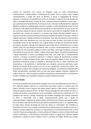 espírito de casamento com mundo de Pérgamo, cedo ou tarde enfrentando-se
inevitavelmente à desaprovação e condenação do Senhor. Está na moda, nestes tempos
contemporâneos, o pregar por amor ao dinheiro, o buscar a congregação de maiores
ingressos, o introduzir na assembléia dos santos os métodos e modo de atuar do mundo, tais
como a psicologia de massas, manejo de luzes, controle emocional mediante a música, etc...,
que acondicionam emocionalmente à alma.Leva-se em conta que na Mesopotâmia e região da
Babilônia, antiga terra habitada pelos sumérios e acadios, e onde originalmente estava o trono
de Satanás, cada cidade estava debaixo da proteção de um deus específico, ao qual, junto com
seu numeroso séqüito de deuses menores, lhes haviam construído um magnífico templo. Os
sacerdotes que serviam ali cumpriam a si mesmo uma função financeira, devido a que as
riquezas do templo incluíam grande parte das terras e ganhos da cidade. Diz-se que o comércio
religioso dominava a cidade econômica e socialmente. Suas salas de pequenos cultos estavam
elevadas sobre uma plataforma por cima das casas do resto do povo. Será todo isto mera
casualidade frente ao que aconteceu com a Igreja desde os tempos de Constantino? Muitas
das capelas, templos e santuários do paganismo pré-cristão foram transferidos para o serviço
cristão, junto com suas dotações monetárias. Mas o curioso e lamentavelmente é o feito de
que muitos de seus sacerdotes pagãos e mesmo seus filhos, como algo hereditário, passaram
diretamente ao corpo do clero cristão, e alguns foram feitos bispos. Constantino proporcionou
à Igreja exatamente o mesmo que Balaque havia feito com Israel. Com o enriquecimento
material, a conduziu ao adultério espiritual e à idolatria. Depois de Constantino, as igrejas
começaram a receber subsídios oficiais, pelo menos nas grandes cidades. E mais, se criou um
patrimônio eclesiástico, graças às oblações e oferendas dos fiéis e o favor econômico dos
Imperadores, e tal patrimônio é administrado com completa autonomia pelo bispo, quem
desfruta de isenção fiscal, assunto este que se tem perpetuado através dos séculos. Aos
eclesiásticos o Império lhes concedeu um estatuto privilegiado, consistente em liberdade para
dispor do patrimônio, imunidade fiscal, ou seja, que jamais pagaram impostos, dispensa de
cargos curiais, etc... Mas essa igreja mundana se empobreceu espiritualmente, e começaram a
receber multidões sem conversão e chegaram à prática do batismo infantil.
O erro de Balaão
O caminho de Balaão está intimamente associado com o erro de Balaão descrito em Judas 11.
Ali o apóstolo também descreve as características dos falsos mestres e o destino que lhes
espera, trazendo à tona o assunto que quase sempre registra o falso mestre, a ambição e o
desejo de ganância pessoal. Ali diz: " Ai deles! Porque prosseguiram pelo caminho de Caim, e,
movidos de ganância, se precipitaram no erro de Balaão, e pereceram na revolta de Coré. "As
passagens que narram o Antigo Testamento são também arquétipos dos eventos cumpridos
no Novo e relacionado com a Igreja. Lamentavelmente vemos que a Igreja foi
institucionalizada e integrada ao sistema político de Roma, de tal maneira que aquele aspecto
de comunidade espiritual de fiéis (Ecclesia) desafortunadamente passou a um segundo plano.
De baixo dessa ameaça decretada por meio dos editos, as "conversões" das multidões se
efetuavam em massa, sem o devido arrependimento, quantas vezes sem conhecer quem era o
Senhor e sua obra expiatória. Começou a se experimentar um marcado desnível entre a moral
cristã do tempo das perseguições e a deste período de Pérgamo; muitos cronistas diziam que
homens ambiciosos e inescrupulosos procuravam postos na Igreja para obterem ganhos
econômicos e influência social e política. Esse é o caminho de Balaão. Muitos dos cristãos

 