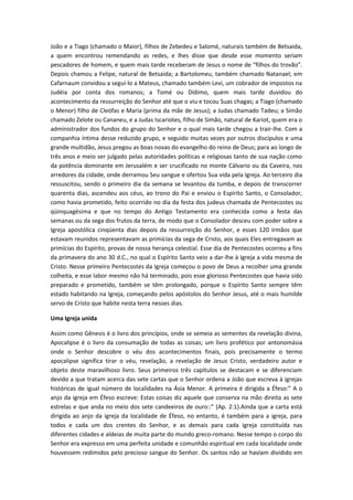 João e a Tiago (chamado o Maior), filhos de Zebedeu e Salomé, naturais também de Betsaida,
a quem encontrou remendando as redes, e lhes disse que desde esse momento seriam
pescadores de homem, e quem mais tarde receberam de Jesus o nome de “filhos do trovão”.
Depois chamou a Felipe, natural de Betsaida; a Bartolomeu, também chamado Natanael; em
Cafarnaum convidou a segui-lo a Mateus, chamado também Levi, um cobrador de impostos na
Judéia por conta dos romanos; a Tomé ou Dídimo, quem mais tarde duvidou do
acontecimento da ressurreição do Senhor até que o viu e tocou Suas chagas; a Tiago (chamado
o Menor) filho de Cleófas e Maria (prima da mãe de Jesus); a Judas chamado Tadeu; a Simão
chamado Zelote ou Cananeu, e a Judas Iscariotes, filho de Simão, natural de Kariot, quem era o
administrador dos fundos do grupo do Senhor e o qual mais tarde chegou a trair-lhe. Com a
companhia íntima desse reduzido grupo, e seguido muitas vezes por outros discípulos e uma
grande multidão, Jesus pregou as boas novas do evangelho do reino de Deus; para ao longo de
três anos e meio ser julgado pelas autoridades políticas e religiosas tanto de sua nação como
da potência dominante em Jerusalém e ser crucificado no monte Cálvario ou da Caveira, nos
arredores da cidade, onde derramou Seu sangue e ofertou Sua vida pela Igreja. Ao terceiro dia
ressuscitou, sendo o primeiro dia da semana se levantou da tumba, e depois de transcorrer
quarenta dias, ascendeu aos céus, ao trono do Pai e enviou o Espírito Santo, o Consolador,
como havia prometido, feito ocorrido no dia da festa dos judeus chamada de Pentecostes ou
qüinquagésima e que no tempo do Antigo Testamento era conhecida como a festa das
semanas ou da sega dos frutos da terra, de modo que o Consolador desceu com poder sobre a
Igreja apostólica cinqüenta dias depois da ressurreição do Senhor, e esses 120 irmãos que
estavam reunidos representavam as primícias da sega de Cristo, aos quais Eles entregavam as
primícias do Espírito, provas de nossa herança celestial. Esse dia de Pentecostes ocorreu a fins
da primavera do ano 30 d.C., no qual o Espírito Santo veio a dar-lhe à Igreja a vida mesma de
Cristo. Nesse primeiro Pentecostes da Igreja começou o povo de Deus a recolher uma grande
colheita, e esse labor mesmo não há terminado, pois esse glorioso Pentecostes que havia sido
preparado e prometido, também se têm prolongado, porque o Espírito Santo sempre têm
estado habitando na Igreja, começando pelos apóstolos do Senhor Jesus, até o mais humilde
servo de Cristo que habite nesta terra nesses dias.
Uma Igreja unida
Assim como Gênesis é o livro dos princípios, onde se semeia as sementes da revelação divina,
Apocalipse é o livro da consumação de todas as coisas; um livro profético por antonomásia
onde o Senhor descobre o véu dos acontecimentos finais, pois precisamente o termo
apocalipse significa tirar o véu, revelação, a revelação de Jesus Cristo, verdadeiro autor e
objeto deste maravilhoso livro. Seus primeiros três capítulos se destacam e se diferenciam
devido a que tratam acerca das sete cartas que o Senhor ordena a João que escreva à igrejas
históricas de igual número de localidades na Ásia Menor. A primeira é dirigida a Éfeso:” A o
anjo da igreja em Éfeso escreve: Estas coisas diz aquele que conserva na mão direita as sete
estrelas e que anda no meio dos sete candeeiros de ouro::” (Ap. 2:1).Ainda que a carta está
dirigida ao anjo da igreja da localidade de Éfeso, no entanto, é também para a igreja, para
todos e cada um dos crentes do Senhor, e as demais para cada igreja constituída nas
diferentes cidades e aldeias de muita parte do mundo greco-romano. Nesse tempo o corpo do
Senhor era expresso em uma perfeita unidade e comunhão espiritual em cada localidade onde
houvessem redimidos pelo precioso sangue do Senhor. Os santos não se haviam dividido em

 