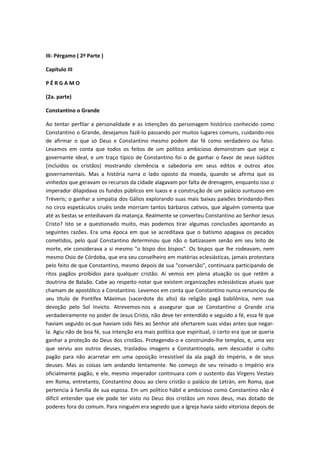 III- Pérgamo ( 2ª Parte )
Capítulo III
PÉRGAMO
(2a. parte)
Constantino o Grande
Ao tentar perfilar a personalidade e as intenções do personagem histórico conhecido como
Constantino o Grande, desejamos fazê-lo passando por muitos lugares comuns, cuidando-nos
de afirmar o que só Deus e Constantino mesmo podem dar fé como verdadeiro ou falso.
Levamos em conta que todos os feitos de um político ambicioso demonstram que seja o
governante ideal, e um traço típico de Constantino foi o de ganhar o favor de seus súditos
(incluídos os cristãos) mostrando clemência e sabedoria em seus editos e outros atos
governamentais. Mas a história narra o lado oposto da moeda, quando se afirma que os
vinhedos que geravam os recursos da cidade alagavam por falta de drenagem, enquanto isso o
imperador dilapidava os fundos públicos em luxos e a construção de um palácio suntuoso em
Tréveris; o ganhar a simpatia dos Gálios explorando suas mais baixas paixões brindando-lhes
no circo espetáculos cruéis onde morriam tantos bárbaros cativos, que alguém comenta que
até as bestas se entediavam da matança. Realmente se converteu Constantino ao Senhor Jesus
Cristo? Isto se a questionado muito, mas podemos tirar algumas conclusões apontando as
seguintes razões. Era uma época em que se acreditava que o batismo apagava os pecados
cometidos, pelo qual Constantino determinou que não o batizassem senão em seu leito de
morte, ele considerava a si mesmo "o bispo dos bispos". Os bispos que lhe rodeavam, nem
mesmo Osio de Córdoba, que era seu conselheiro em matérias eclesiásticas, jamais protestara
pelo feito de que Constantino, mesmo depois de sua "conversão", continuara participando de
ritos pagãos proibidos para qualquer cristão. Aí vemos em plena atuação os que retêm a
doutrina de Balaão. Cabe ao respeito notar que existem organizações eclesiásticas atuais que
chamam de apostólico a Constantino. Levemos em conta que Constantino nunca renunciou de
seu título de Pontifex Máximus (sacerdote do alto) da religião pagã babilônica, nem sua
devoção pelo Sol Invicto. Atrevemos-nos a assegurar que se Constantino o Grande cria
verdadeiramente no poder de Jesus Cristo, não deve ter entendido e seguido a fé, essa fé que
haviam seguido os que haviam sido fiéis ao Senhor até ofertarem suas vidas antes que negarla. Agiu não de boa fé, sua intenção era mais política que espiritual, o certo era que se queria
ganhar a proteção do Deus dos cristãos. Protegendo-o e construindo-lhe templos, e, uma vez
que serviu aos outros deuses, trasladou imagens a Constantinopla, sem descuidar o culto
pagão para não acarretar em uma oposição irresistível da ala pagã do Império, e de seus
deuses. Mas as coisas iam andando lentamente. No começo de seu reinado o Império era
oficialmente pagão, e ele, mesmo imperador continuara com o sustento das Virgens Vestais
em Roma, entretanto, Constantino doou ao clero cristão o palácio de Letrán, em Roma, que
pertencia à família de sua esposa. Em um político hábil e ambicioso como Constantino não é
difícil entender que ele pode ter visto no Deus dos cristãos um novo deus, mas dotado de
poderes fora do comum. Para ninguém era segredo que a Igreja havia saído vitoriosa depois de

 