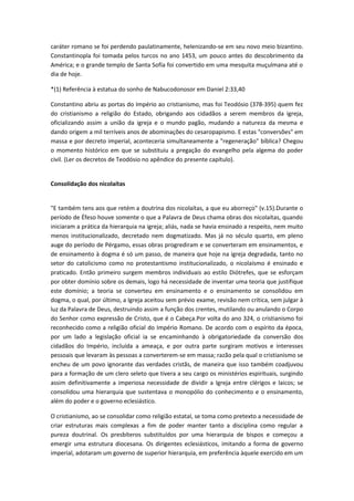 caráter romano se foi perdendo paulatinamente, helenizando-se em seu novo meio bizantino.
Constantinopla foi tomada pelos turcos no ano 1453, um pouco antes do descobrimento da
América; e o grande templo de Santa Sofía foi convertido em uma mesquita muçulmana até o
dia de hoje.
*(1) Referência à estatua do sonho de Nabucodonosor em Daniel 2:33,40
Constantino abriu as portas do Império ao cristianismo, mas foi Teodósio (378-395) quem fez
do cristianismo a religião do Estado, obrigando aos cidadãos a serem membros da igreja,
oficializando assim a união da igreja e o mundo pagão, mudando a natureza da mesma e
dando origem a mil terríveis anos de abominações do cesaropapismo. E estas "conversões" em
massa e por decreto imperial, aconteceria simultaneamente a "regeneração" bíblica? Chegou
o momento histórico em que se substituiu a pregação do evangelho pela algema do poder
civil. (Ler os decretos de Teodósio no apêndice do presente capítulo).
Consolidação dos nicolaítas
"E também tens aos que retém a doutrina dos nicolaítas, a que eu aborreço" (v.15).Durante o
período de Éfeso houve somente o que a Palavra de Deus chama obras dos nicolaítas, quando
iniciaram a prática da hierarquia na igreja; aliás, nada se havia ensinado a respeito, nem muito
menos institucionalizado, decretado nem dogmatizado. Mas já no século quarto, em pleno
auge do período de Pérgamo, essas obras progrediram e se converteram em ensinamentos, e
de ensinamento à dogma é só um passo, de maneira que hoje na igreja degradada, tanto no
setor do catolicismo como no protestantismo institucionalizado, o nicolaísmo é ensinado e
praticado. Então primeiro surgem membros individuais ao estilo Diótrefes, que se esforçam
por obter domínio sobre os demais, logo há necessidade de inventar uma teoria que justifique
este domínio; a teoria se converteu em ensinamento e o ensinamento se consolidou em
dogma, o qual, por último, a Igreja aceitou sem prévio exame, revisão nem crítica, sem julgar à
luz da Palavra de Deus, destruindo assim a função dos crentes, mutilando ou anulando o Corpo
do Senhor como expressão de Cristo, que é o Cabeça.Por volta do ano 324, o cristianismo foi
reconhecido como a religião oficial do Império Romano. De acordo com o espírito da época,
por um lado a legislação oficial ia se encaminhando à obrigatoriedade da conversão dos
cidadãos do Império, incluída a ameaça, e por outra parte surgiram motivos e interesses
pessoais que levaram às pessoas a converterem-se em massa; razão pela qual o cristianismo se
encheu de um povo ignorante das verdades cristãs, de maneira que isso também coadjuvou
para a formação de um clero seleto que tivera a seu cargo os ministérios espirituais, surgindo
assim definitivamente a imperiosa necessidade de dividir a Igreja entre clérigos e laicos; se
consolidou uma hierarquia que sustentava o monopólio do conhecimento e o ensinamento,
além do poder e o governo eclesiástico.
O cristianismo, ao se consolidar como religião estatal, se toma como pretexto a necessidade de
criar estruturas mais complexas a fim de poder manter tanto a disciplina como regular a
pureza doutrinal. Os presbíteros substituídos por uma hierarquia de bispos e começou a
emergir uma estrutura diocesana. Os dirigentes eclesiásticos, imitando a forma de governo
imperial, adotaram um governo de superior hierarquia, em preferência àquele exercido em um

 