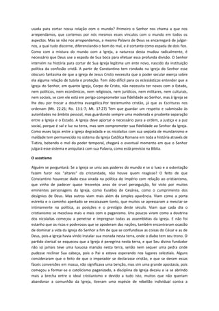 usada para cortar nossa relação com o mundo? Primeiro o Senhor nos chama a que nos
arrependamos, que cortemos por nós mesmos esses vínculos com o mundo em todos os
aspectos. Mas se não nos arrependemos, a mesma Palavra de Deus se encarregará de julgarnos, a qual tudo discerne, diferenciando o bom do mal, e é cortante como espada de dois fios.
Como com a mistura do mundo com a Igreja, a natureza desta mudou radicalmente, é
necessário que Deus use a espada de Sua boca para efetuar essa profunda divisão. O Senhor
intervém na história para cortar de Sua Igreja legítima um ente novo, nascido da instituição
política da confissão cristã. A partir de Constantino tem rondado na Igreja do Senhor esse
obscuro fantasma de que a Igreja de Jesus Cristo necessita que o poder secular exerça sobre
ela alguma relação de tutela e proteção. Tem sido difícil para os eclesiásticos entender que a
Igreja do Senhor, em quanto Igreja, Corpo de Cristo, não necessita ter nexos com o Estado,
nem políticos, nem econômicos, nem religiosos, nem jurídicos, nem militares, nem culturais,
nem sociais, se com ele está em perigo comprometer sua fidelidade ao Senhor, mas à Igreja se
lhe deu por trocar a doutrina evangélica.Por testemunho cristão, já que as Escrituras nos
ordenam (Mt. 22:21; Ro. 13:1-7; Mt. 17:27) Tem que guardar um respeito e submissão às
autoridades no âmbito pessoal, mas guardando sempre uma moderada e prudente separação
entre a Igreja e o Estado. A Igreja deve aportar o necessário para a ordem, a justiça e a paz
social, porque é sal e luz na terra, mas sem comprometer sua fidelidade ao Senhor da Igreja.
Como esses laços entre a igreja degradada e os nicolaítas com sua seqüela de mundanismo e
maldade tem permanecido no sistema da Igreja Católica Romana em toda a história através de
Tiatira, bebendo o mel do poder temporal, chegará o eventual momento em que o Senhor
julgará esse sistema e aniquilará com sua Palavra, como está previsto na Bíblia.
O ascetismo
Alguém se perguntará: Se a Igreja se uniu aos poderes do mundo e se o luxo e a ostentação
fazem furor nos "altares" da cristandade, não houve quem reagisse? O feito de que
Constantino houvesse dado essa virada na política do Império com relação ao cristianismo,
que vinha de padecer quase trezentos anos de cruel perseguição, foi visto por muitos
eminentes personagens da Igreja, como Eusébio de Cesárea, como o cumprimento dos
desígnios de Deus. Mas outros viam mais além da simples aparência. Viam como a porta
estreita e o caminho apertado se encaixavam tanto, que muitos se apressaram a mesclar-se
intimamente na política, as posições e o prestígio deste século. Viam que cada dia o
cristianismo se mesclava mais e mais com o paganismo. Uns poucos viram como a doutrina
dos nicolaítas começou a penetrar e impregnar todas as assembléias da Igreja. E não foi
estanho que os ricos e poderosos que se apoderam das nações, também encontraram ocasião
de dominar a vida da Igreja do Senhor a fim de que se confundisse as coisas do César e as de
Deus, pois a Igreja havia vindo instalar sua morada nesta terra, onde o diabo tem seu trono. O
partido clerical se esqueceu que a Igreja é peregrina nesta terra, e que Seu divino fundador
não só jamais teve uma luxuosa mansão nesta terra, senão nem sequer uma pedra onde
pudesse reclinar Sua cabeça, pois o Pai o estava esperando nos lugares celestiais. Alguns
consideraram que o feito de que o imperador se declarasse cristão, e que se deram essas
fáceis conversões em massa, não significava uma benção, mas sim uma grande apostasia, pois
começou a formar-se o catolicismo paganizado, a disciplina da Igreja decaiu e ia se abrindo
mais a brecha entre o ideal cristianismo e devido a tudo isto, muitos que não queriam
abandonar a comunhão da Igreja, tiveram uma espécie de rebelião individual contra a

 