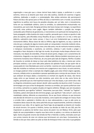 organização e novo giro que a classe clerical havia dado à Igreja, e preferiram ir a outro
extremo, retirar-se ao deserto para levar uma vida ascética, vivendo em cavernas e lugares
solitários, dedicados a oração e a contemplação. Mas ambos extremos são perniciosos.A
Palavra de Deus não aprova para os filhos de Deus o matrimônio com o mundo, sua profunda
ingerência na política nem busca de posições elevadas, por um lado, nem o monasticismo,
tanto em sua modalidade solitária, como os ermitãos, ou coletivamente enclaustrados nos
monastérios, por outro lado. Na Igreja primitiva não havia monjas nem monges; na experiência
pré-cristã, estas práticas eram pagãs. Alguns também defendem a posição dos monges
conduzidos pela influência do gnosticismo, o marcionismo e em particular do maniqueísmo, se
havia propagado a idéia dualista de corpo e espírito, pensando que o corpo se opunha à vida
plena do espírito, pela difundida crença filosófica de que a matéria em si é mal, e tinha que
dobrá-la, submetê-la (por meios carnais, ). Esse é um erro fundamental que se aparta do
ensinamento bíblico. Nessa classe de vida se infiltrou algo do legalismo, ou seja, o ponto de
vista de que a salvação de alguma maneira pode ser conquistada e merecida mediante obras,
em oposição à graça. O Senhor Jesus viveu uma vida santa, mas de nenhuma maneira ascética,
e tampouco recomendou o ascetismo, ao contrário, ordenou ir pelo mundo a pregar o
evangelho e fazer discípulos e não fugir do mundo. Ao principio muitos bispos olharam mal o
monacato, mas depois de estendido, a finais do século quinto, chegou a ser a característica do
cristianismo, chegando a seu ápice durante a idade média. Merece também mencionar que no
movimento monástico teve influências, de uma parte pelo lado de Orígenes, Pânfilo e Eusébio
de Cesaréia no sentido de deixar-se levar pelo ideal platônico de vida, e mesmo por certos
princípios estóicos; e por outro lado pelas palavras do apóstolo Paulo, de que quem não se
casava podia ter mais liberdade para servir ao Senhor. Levemos em conta também que se pelo
lado dos nicolaítas se realizava uma mescla com o paganismo e seus rituais, no outro extremo,
os monges puderam imitar o exemplo das religiões pagãs, pois estas tinham virgens sagradas,
eunucos, celibato entre os sacerdotes e pessoas apartadas para o serviço de seus deuses. Se os
que andavam de braços dados a Constantino se enchiam de orgulho de classe, não menos
surgiu entre os que levavam sua vida monástica, pois entre eles se deu outra forma de
orgulho, pensando que seu nível espiritual estava por cima dos bispos, e por serem eles e não
os dirigentes eclesiásticos quem deviam decidir sobre questões da doutrina cristã. É curiosa a
terminologia com que se lhes há designado. Eremitas ou ermitãos, por quanto preferiram viver
em ermitas, santuários ou capelas situadas em lugares solitários. Monges, que vem da palavra
grega monachós, que significa "solitário". Anacoretas, que quer dizer, "retirado" ou "fugitivo".
Cenobitas, palavra derivada de dois términos gregos, que significam "vida comum", como uma
modalidade coletiva, diferente ao anacoretismo. Diz-se que foram milhares os que tomaram
esta decisão de retirarem-se a essa vida monástica, como espécie de contagio em massa; Paulo
o ermitão (não o apóstolo) e Antônio são os mais sobressalentes, e que os põe como os
iniciadores desta classe de vida, talvez pelo feito de que respectivamente, Jerônimo e Atanásio
escreveram suas vidas. Ali se registra que Paulo fugiu da perseguição ao deserto em meados
do século terceiro. Em quanto a Antônio, tomou sua decisão ao redor do ano 320, pois lhe
impactaram as palavras do Senhor Jesus acerca do jovem rico em Mateus 19:21, pelo qual
dispôs de suas propriedades e repartiu seus bens entre os pobres, e se retirou ao deserto do
Egito. Outros de grande renome são Simeão do Pilar e Palemão o estilita, chamados assim por
sua curiosa maneira de viver em colunas que terminavam em uma base. Curiosamente, de
Simeão se diz que viveu sobre seu pilar ao leste de Antioquía trinta e seis anos e que gotejava

 