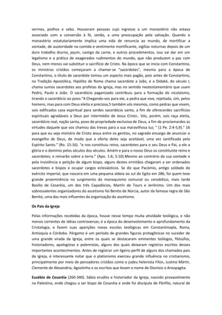 vermes, piolhos e sebo. Houveram pessoas cujo ingresso a um monastério não estava
associado com a conversão à fé, senão, a uma preocupação pela salvação. Quando o
monastério estatutariamente implica uma vida de renuncia ao mundo, de mortificar a
vontade, de austeridade na comida e vestimenta mortificante, vigílias noturnas depois de um
duro trabalho diurno, jejum, castigo da carne, e outros procedimentos, isso vai dar em um
legalismo e a prática de exagerados rudimentos do mundo, que não produzem a paz com
Deus, nem menos vai substituir o sacrifício de Cristo. Na época que se inicia com Constantino,
os ministros cristãos começaram a chamar-se "sacerdotes", mesmo para a época de
Constantino, o título de sacerdote tomou um aspecto mais pagão, pois antes de Constantino,
na Tradição Apostólica, Hipólito de Roma chama sacerdote a João, e a Didaké, do século I,
chama sumos sacerdotes aos profetas da Igreja, mas no sentido neotestamentário que usam
Pedro, Paulo e João. O sacerdócio paganizado contribuiu para a formação do nicolaísmo,
tirando o sacerdócio ao povo."4 Chegando-vos para ele, a pedra que vive, rejeitada, sim, pelos
homens, mas para com Deus eleita e preciosa,5 também vós mesmos, como pedras que vivem,
sois edificados casa espiritual para serdes sacerdócio santo, a fim de oferecerdes sacrifícios
espirituais agradáveis a Deus por intermédio de Jesus Cristo.. Vós, porém, sois raça eleita,
sacerdócio real, nação santa, povo de propriedade exclusiva de Deus, a fim de proclamardes as
virtudes daquele que vos chamou das trevas para a sua maravilhosa luz; " (1 Pe. 2:4-5,9)." 16
para que eu seja ministro de Cristo Jesus entre os gentios, no sagrado encargo de anunciar o
evangelho de Deus, de modo que a oferta deles seja aceitável, uma vez santificada pelo
Espírito Santo.” (Ro. 15:16). “e nos constituiu reino, sacerdotes para o seu Deus e Pai, a ele a
glória e o domínio pelos séculos dos séculos. Amém e para o nosso Deus os constituíste reino e
sacerdotes; e reinarão sobre a terra.” (Apo. 1:6; 5:10).Mesmo ao contrário da sua vontade e
pela insistência e petição de algum bispo, alguns destes ermitãos chegaram a ser ordenados
sacerdotes e bispos e ocupar cargos eclesiásticos. Se diz que Pacómio, antigo soldado do
exército imperial, que nascera em uma pequena aldeia ao sul do Egito em 286, foi quem teve
grande proeminência no surgimento do monaquismo comunal ou cenobítico, mais tarde
Basílio de Cesaréia, um dos três Capadócios, Martín de Tours e Jerônimo. Um dos mais
sobressalentes organizadores do ascetismo foi Benito de Núrcia, autor da famosa regra de São
Benito, uma das mais influentes da organização do ascetismo.
Os Pais da Igreja
Pelas informações recebidas da época, houve nesse tempo muita atividade teológica, e não
menos correntes de idéias controversas; é a época do desenvolvimento e aprofundamento da
Cristologia, e fazem suas aparições novas escolas teológicas em Constantinopla, Roma,
Antioquía e Córdoba. Pérgamo é um período de grandes figuras protagônicas no suceder de
uma grande virada da Igreja, entre os quais se destacaram eminentes teólogos, filósofos,
historiadores, apologistas e polemistas, alguns dos quais deixaram registros escritos desses
importantes acontecimentos. Antes de registrar um ligeiro perfil de alguns dos chamados pais
da Igreja, é interessante notar que o platonismo exerceu grande influência no cristianismo,
principalmente por meio de pensadores cristãos como o judeu helenista Fílon, Justino Mártir,
Clemente de Alexandria, Agostinho e os escritos que levam o nome de Dionísio o Areopagita.
Eusébio de Cesaréia (260-340). Sábio erudito e historiador da Igreja, nascido provavelmente
na Palestina, onde chegou a ser bispo de Cesaréia e onde foi discípulo de Pânfilo, natural de

 