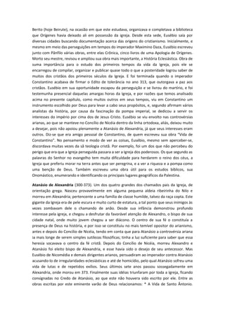 Berito (hoje Beirute), na ocasião em que este estudava, organizava e completava a biblioteca
que Orígenes havia deixado ali em possessão da igreja. Desde esta sede, Eusébio saía por
diversas cidades buscando documentação acerca das origens do cristianismo. Inicialmente, e
mesmo em meio das perseguições em tempos do imperador Maximino Daza, Eusébio escreveu
junto com Pânfilo várias obras, entre elas Crônica, cinco livros de uma Apologia de Orígenes.
Morto seu mestre, revisou e ampliou sua obra mais importante, a História Eclesiástica. Obra de
suma importância para o estudo dos primeiros tempos da vida da Igreja, pois ele se
encarregou de compilar, organizar e publicar quase todo o que a posteridade logrou saber de
muitos dos cristãos dos primeiros séculos da Igreja. E foi terminada quando o imperador
Constantino acabava de firmar o Edito de tolerância no ano 313, que outorgava a paz aos
cristãos. Eusébio em sua oportunidade escapou da perseguição e se livrou do martírio, e foi
testemunha presencial daquelas amargas horas da Igreja, e por razões que temos analisado
acima no presente capítulo, como muitos outros em seus tempos, viu em Constantino um
instrumento escolhido por Deus para levar a cabo seus propósitos, e, segundo afirmam vários
analistas da história, por causa da fascinação da pompa imperial, se dedicou a servir os
interesses do império por cima dos de Jesus Cristo. Eusébio se viu envolto nas controvérsias
arianas, ao que se manteve no Concílio de Nicéia dentro da linha ortodoxa, aliás, deixou muito
a desejar, pois não apoiou plenamente a Atanásio de Alexandria, já que seus interesses eram
outros. Diz-se que era amigo pessoal de Constantino, de quem escreveu sua obra “Vida de
Constantino”. No pensamento e modo de ver as coisas, Eusébio, mesmo sem aperceber-se,
discordava muitas vezes da sã teologia cristã. Por exemplo, foi um dos que não percebeu do
perigo que era que a Igreja perseguida passara a ser a Igreja dos poderosos. Os que segundo as
palavras do Senhor no evangelho tem muita dificuldade para herdarem o reino dos céus, a
Igreja que preferiu morar na terra antes que ser peregrina, e a ver a riqueza e a pompa como
uma benção de Deus. Também escreveu uma obra útil para os estudos bíblicos, sua
Onomástico, enumerando e identificando os principais lugares geográficos da Palestina.
Atanásio de Alexandria (300-373). Um dos quatro grandes dos chamados pais da Igreja, de
orientação grega. Nasceu provavelmente em alguma pequena aldeia ribeirinha do Nilo e
morreu em Alexandria; pertencente a uma família de classe humilde, talvez da raça copta. Este
gigante da Igreja era de pele escura e muito curto de estatura, a tal ponto que seus inimigos às
vezes zombavam dele o chamando de anão. Desde sua infância demonstrou profundo
interesse pela igreja, e chegou a desfrutar da favorável atenção de Alexandro, o bispo de sua
cidade natal, onde muito jovem chegou a ser diácono. O centro de sua fé o constituía a
presença de Deus na história, e por isso se constituiu no mais temível opositor do arianismo,
antes e depois do Concílio de Nicéia, tendo em conta que para Atanásio a controvérsia ariana
ia mais longe de serem simples sutilezas filosóficas; tinha a luz suficiente para saber que essa
heresia socavava o centro da fé cristã. Depois do Concílio de Nicéia, morreu Alexandro e
Atanásio foi eleito bispo de Alexandria, e esse havia sido o desejo de seu antecessor. Mas
Eusébio de Nicomédia e demais dirigentes arianos, persuadiram ao imperador contra Atanásio
acusando-lo de irregularidades eclesiásticas e até de homicídio, pelo qual Atanásio sofreu uma
vida de lutas e de repetidos exílios. Seus últimos sete anos passou sossegadamente em
Alexandria, onde morou em 373. Finalmente suas idéias triunfaram por toda a Igreja, ficando
consignadas no Credo de Atanásio, ao que este não houvera sido escrito por ele. Entre as
obras escritas por este eminente varão de Deus relacionamos: * A Vida de Santo Ântonio.

 