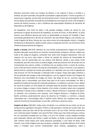 Atanásio costumava visitar aos monges do deserto, e em especial a Paulo o ermitão e a
Antônio, de quem aprendeu uma grande austeridade e rígida disciplina.* Contra os gentios. O
mesmo que a seguinte, escrita antes da controvérsia ariana.* Acerca da encarnação do Verbo.
Escrita abaixo da profunda convicção da centralidade da encarnação de Cristo na fé da Igreja e
mesmo da história humana, e sem a influência das especulações filosóficas de Clemente de
Alexandria ou de Orígenes.
Os Capadócios. Este título foi dado a três grandes teólogos cristãos do século IV, que
pertenciam as igrejas da província de Capadócia, ao norte de Cicília, na Ásia Menor, os quais
tiveram uma influência decisiva por haver se aprofundado no assunto da Trindade e haver
contribuído grandemente à derrota do arianismo. São eles Basílio Magno o de Cesaréia, seu
irmão Gregório de Nissa, famoso por suas obras acerca da contemplação mística, e Gregório
de Nazianzo ou Nazianzeno, célebre orador, poeta e compositor de hinos. Os três tiveram forte
influência do pensamento de Orígenes.
Basílio o Grande (329-379). Membro de uma família profundamente religiosa de Cesaréia.
Recebeu educação universitária em Cesaréia, Constantinopla, Antioquía e Atenas, cidade esta
onde se fez amigo de Gregório, conhecido mais tarde como Gregório Nazianzeno. Uma vez
regresso em sua terra natal esteve a frente da catedral de retórica da Universidade de
Cesaréia, mas foi repreendido por sua própria irmã Macrina, devido a que estava muito
envaidecido, que não citara tanto os autores pagão, senão que buscara viver de acordo com os
ensinamentos dos autores cristãos. A influência de sua piedosa irmã e a morte de Lucrécio,
outro irmão que havia vivendo uma vida de contemplação, o levou a renunciar a sua catedral e
demais honras e pompas do mundo, para dedicar-se a aprender com sua irmã os segredos da
vida monacal. Em 357 foi batizado e ordenado leitor na igreja. Viajou pelo Egito, Palestina a
fim de aprender dos monges a vida contemplativa, e em seu regresso fundou com Gregório de
Nazianzo uma comunidade de monges em Ibora, não longe de seu lar, escreveu regras e
princípios para a comunidade, que foram base para as de outras comunidades. Em 364, a
petição de Eusébio de Cesaréia foi ordenado presbítero, e se dedicou a escrever livros. Depois
da morte de Eusébio, em 370, Basílio foi nomeado bispo de Cesaréia. Nesse tempo Valente,
um ariano, chegou a ocupar o trono imperial, e foi a visitar a Cesaréia, talvez com o propósito
de fortalecer o bando ariano e debilitar o niceno, e Basílio enfrentou o imperador sem deixarse submeter com promessas nem ameaças. Com Gregório Nazianzo e Gregório de Nissa,
Basílio contribuiu poderosamente acerca da doutrina da Trindade e a terminar a disputa
relacionada com a terminologia sobre o Espírito Santo. Morreu aos cinqüenta anos, pouco
antes do Concílio de Constantinopla, no ano 381, confirmara a doutrina nicena.
Gregório de Nissa (330-395). Irmão menor de Basílio e ao contrário de seu irmão, era de um
temperamento agradável e tranqüilo. Preferia a vida apartada e retirada do mundo ruído. Sua
educação, ainda que boa, não foi tão esmerada como a de seu irmão. Contraiu matrimonio
com a formosa jovem Teosébia, com quem foi feliz. Parece que mais tarde enviuvou e entrou
em um monastério fundado por seu irmão, e no ano 371, devido a certas medidas tomadas
pelo imperador Valente para limitar o poder de Basílio, ao dividir a província de Capadócia,
este nomeou novos bispos para várias pequenas povoações, e uma delas foi Nissa, onde
chamou a seu irmão Gregório para que ocupasse o bispado. Foi grande defensor da fé nicena
sobre a Trindade. Seus escritos compreendem obras místicas, apologéticas, sobre a

 