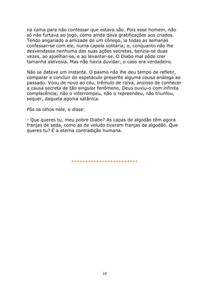 na cama para não confessar que estava são. Pois esse homem, não
só não furtava ao jogo, como ainda dava gratificações aos criados.
Tendo angariado a amizade de um cônego, ia todas as semanas
confessar-se com ele, numa capela solitária; e, conquanto não lhe
desvendasse nenhuma das suas ações secretas, benzia-se duas
vezes, ao ajoelhar-se, e ao levantar-se. O Diabo mal pôde crer
tamanha aleivosia. Mas não havia duvidar; o caso era verdadeiro.

Não se deteve um instante. O pasmo não lhe deu tempo de refletir,
comparar e concluir do espetáculo presente alguma cousa análoga ao
passado. Voou de novo ao céu, trêmulo de raiva, ansioso de conhecer
a causa secreta de tão singular fenômeno. Deus ouviu-o com infinita
complacência; não o interrompeu, não o repreendeu, não triunfou,
sequer, daquela agonia satânica.

Pôs os olhos nele, e disse:

- Que queres tu, meu pobre Diabo? As capas de algodão têm agora
franjas de seda, como as de veludo tiveram franjas de algodão. Que
queres tu? É a eterna contradição humana.




                    ************************




                                 10
 