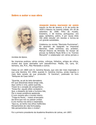Sobre o autor e sua obra



                               JOAQUIM MARIA MACHADO DE ASSIS
                               nasceu no Rio de Janeiro, a 21 de junho de
                               1839 e faleceu na mesma cidade, em 29 de
                               setembro de 1908. Filho de mulato,
                               brasileiro, e de branca, portuguesa; era
                               gago, epiléptico, pobre, é por causa disto
                               não pôde estudar em escolas e tornou-se
                               um grande autodidata.

                               Colaborou na revista "Marmota Fluminense",
                               foi aprendiz de tipógrafo na Imprensa
                               Nacional, onde conheceu seu protetor,
                               Manuel Antonio de Almeida; foi revisor de
                               provas na Editora Paula Brito e no "Correio
                               Mercantil" e colaborador em vários jornais e
revistas da época.

Na imprensa publicou vários contos, crônicas, folhetins, artigos de crítica,
muitos dos quais assinados com pseudônimos: Platão, Gil, Lara, Dr.
Semana, Job, M.A., Max Manassés e outros.

Casou-se em 1869 com D. Carolina Novais, que veio dar mais inspiração à
sua vida literária. Em 1904, quando D. Carolina morreu, ainda inspirou o
mais belo soneto de sua producão: "A Carolina", publicado no livro
"Relíquias de Casa Velha":

"Querida, ao pé do leito derradeiro
Em que descansas dessa longa vida,
Aqui venho e virei, pobre querida,
Trazer-te o coração de companheiro.
"Pulsa-lhe- aquele afeto verdadeiro
Que, a despeito de toda a humana lida,
Fez a nossa existência apetecida
E num recanto pôs o mundo inteiro.
"Trago-te flores, - restos arrancados
Da terra que nos viu passar unidos
E ora mortos nos deixa e separados.
"Que eu, se tenho nos olhos malferidos
Pensamentos de vida formulados,
São pensamentos idos e vívidos".

Foi o primeiro presidente da Academia Brasileira de Letras, em 1897.


                                    11
 